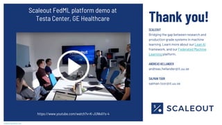 scaleoutsystems.com
Thank you!
SCALEOUT
Bridging the gap between research and
production grade systems in machine
learning. Learn more about our Lean AI
framework, and our Federated Machine
Learning platform.
ANDREAS HELLANDER
andreas.hellander@it.uu.se
SALMAN TOOR
salman.toor@it.uu.se
Scaleout FedML platform demo at
Testa Center, GE Healthcare
https://www.youtube.com/watch?v=K-JUNkAYs-4
 