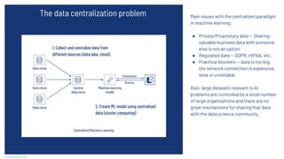 Main issues with the centralized paradigm
in machine learning:
● Private/Proprietary data — Sharing
valuable business data with someone
else is not an option.
● Regulated data — GDPR, HIPAA, etc.
● Practical blockers — data is too big,
the network connection is expensive,
slow or unreliable.
Also, large datasets relevant to AI
problems are controlled by a small number
of large organizations and there are no
great mechanisms for sharing that data
with the data science community.
scaleoutsystems.com
The data centralization problem
1. Collect and centralize data from
different sources (data lake, cloud).
2. Create ML model using centralised
data (cluster computing)
 
