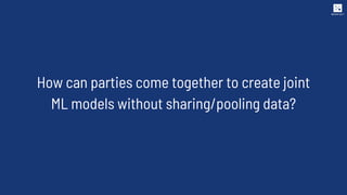 How can parties come together to create joint
ML models without sharing/pooling data?
 
