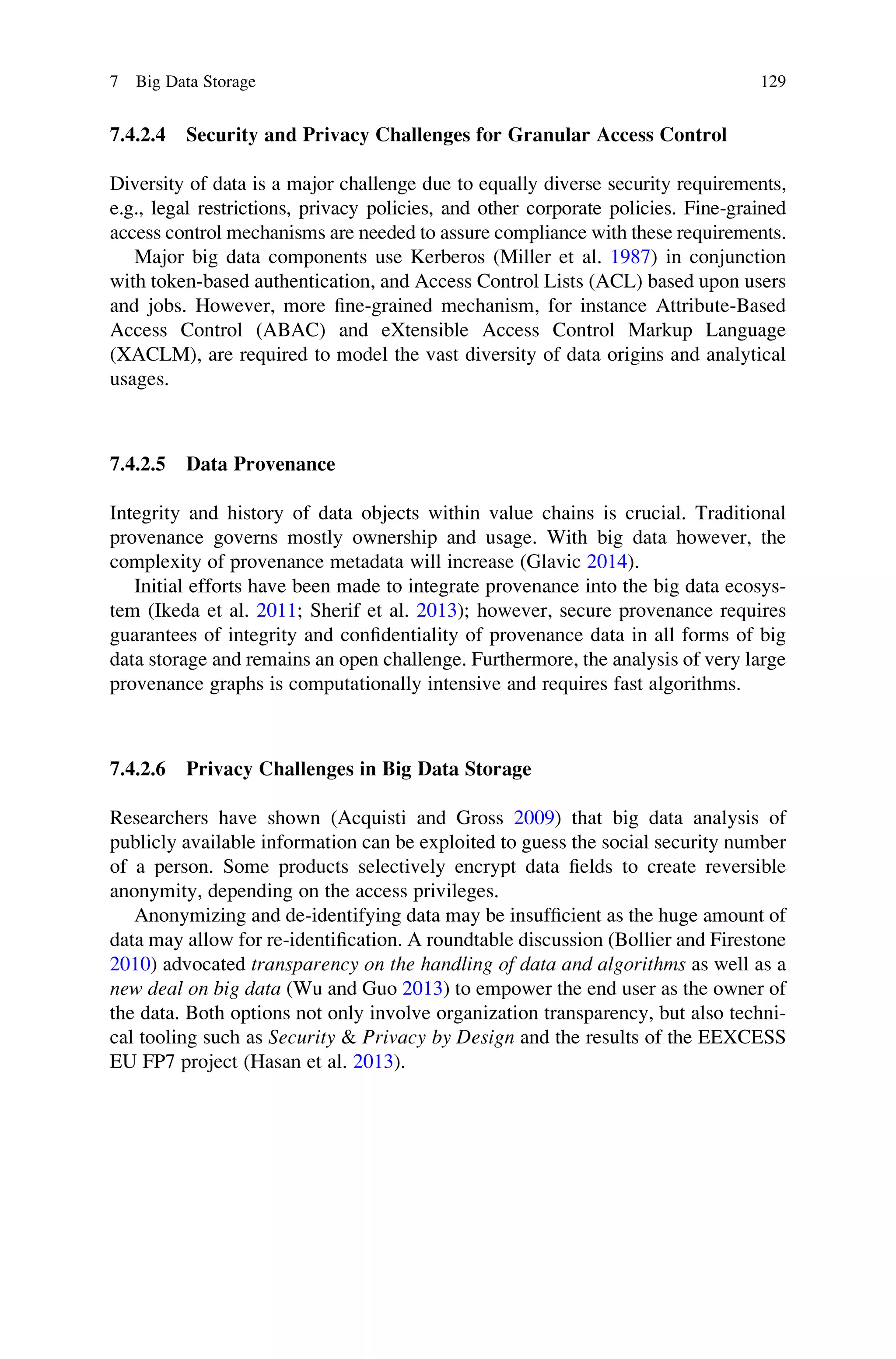 7.4.2.4 Security and Privacy Challenges for Granular Access Control
Diversity of data is a major challenge due to equally diverse security requirements,
e.g., legal restrictions, privacy policies, and other corporate policies. Fine-grained
access control mechanisms are needed to assure compliance with these requirements.
Major big data components use Kerberos (Miller et al. 1987) in conjunction
with token-based authentication, and Access Control Lists (ACL) based upon users
and jobs. However, more ﬁne-grained mechanism, for instance Attribute-Based
Access Control (ABAC) and eXtensible Access Control Markup Language
(XACLM), are required to model the vast diversity of data origins and analytical
usages.
7.4.2.5 Data Provenance
Integrity and history of data objects within value chains is crucial. Traditional
provenance governs mostly ownership and usage. With big data however, the
complexity of provenance metadata will increase (Glavic 2014).
Initial efforts have been made to integrate provenance into the big data ecosys-
tem (Ikeda et al. 2011; Sherif et al. 2013); however, secure provenance requires
guarantees of integrity and conﬁdentiality of provenance data in all forms of big
data storage and remains an open challenge. Furthermore, the analysis of very large
provenance graphs is computationally intensive and requires fast algorithms.
7.4.2.6 Privacy Challenges in Big Data Storage
Researchers have shown (Acquisti and Gross 2009) that big data analysis of
publicly available information can be exploited to guess the social security number
of a person. Some products selectively encrypt data ﬁelds to create reversible
anonymity, depending on the access privileges.
Anonymizing and de-identifying data may be insufﬁcient as the huge amount of
data may allow for re-identiﬁcation. A roundtable discussion (Bollier and Firestone
2010) advocated transparency on the handling of data and algorithms as well as a
new deal on big data (Wu and Guo 2013) to empower the end user as the owner of
the data. Both options not only involve organization transparency, but also techni-
cal tooling such as Security & Privacy by Design and the results of the EEXCESS
EU FP7 project (Hasan et al. 2013).
7 Big Data Storage 129
 
