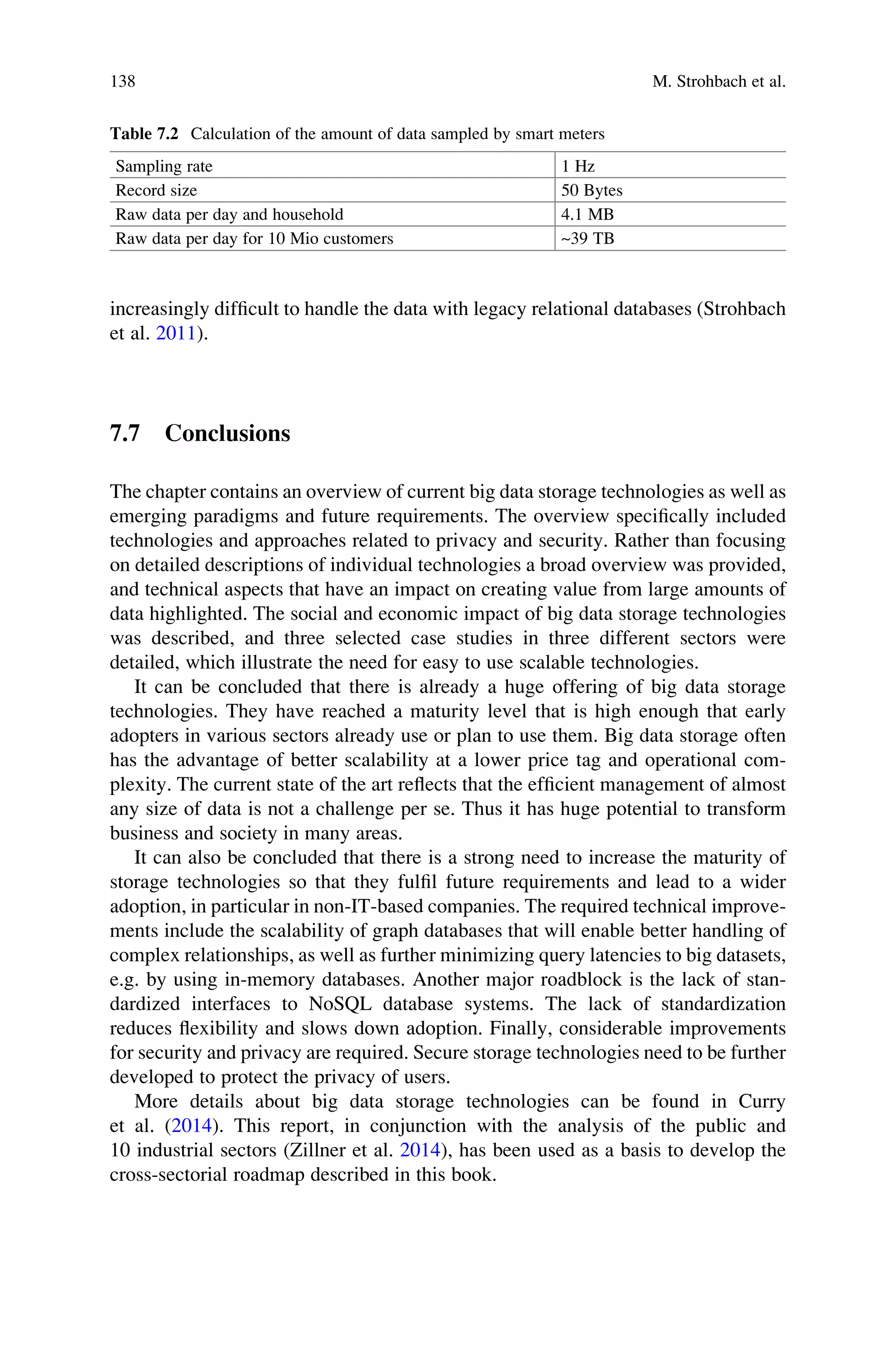 increasingly difﬁcult to handle the data with legacy relational databases (Strohbach
et al. 2011).
7.7 Conclusions
The chapter contains an overview of current big data storage technologies as well as
emerging paradigms and future requirements. The overview speciﬁcally included
technologies and approaches related to privacy and security. Rather than focusing
on detailed descriptions of individual technologies a broad overview was provided,
and technical aspects that have an impact on creating value from large amounts of
data highlighted. The social and economic impact of big data storage technologies
was described, and three selected case studies in three different sectors were
detailed, which illustrate the need for easy to use scalable technologies.
It can be concluded that there is already a huge offering of big data storage
technologies. They have reached a maturity level that is high enough that early
adopters in various sectors already use or plan to use them. Big data storage often
has the advantage of better scalability at a lower price tag and operational com-
plexity. The current state of the art reﬂects that the efﬁcient management of almost
any size of data is not a challenge per se. Thus it has huge potential to transform
business and society in many areas.
It can also be concluded that there is a strong need to increase the maturity of
storage technologies so that they fulﬁl future requirements and lead to a wider
adoption, in particular in non-IT-based companies. The required technical improve-
ments include the scalability of graph databases that will enable better handling of
complex relationships, as well as further minimizing query latencies to big datasets,
e.g. by using in-memory databases. Another major roadblock is the lack of stan-
dardized interfaces to NoSQL database systems. The lack of standardization
reduces ﬂexibility and slows down adoption. Finally, considerable improvements
for security and privacy are required. Secure storage technologies need to be further
developed to protect the privacy of users.
More details about big data storage technologies can be found in Curry
et al. (2014). This report, in conjunction with the analysis of the public and
10 industrial sectors (Zillner et al. 2014), has been used as a basis to develop the
cross-sectorial roadmap described in this book.
Table 7.2 Calculation of the amount of data sampled by smart meters
Sampling rate 1 Hz
Record size 50 Bytes
Raw data per day and household 4.1 MB
Raw data per day for 10 Mio customers ~39 TB
138 M. Strohbach et al.
 