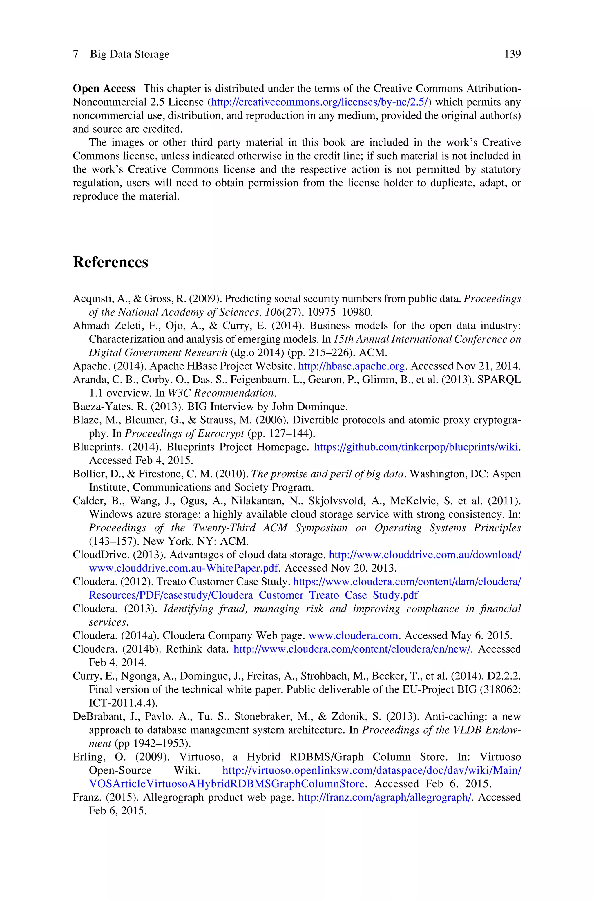 Open Access This chapter is distributed under the terms of the Creative Commons Attribution-
Noncommercial 2.5 License (http://creativecommons.org/licenses/by-nc/2.5/) which permits any
noncommercial use, distribution, and reproduction in any medium, provided the original author(s)
and source are credited.
The images or other third party material in this book are included in the work’s Creative
Commons license, unless indicated otherwise in the credit line; if such material is not included in
the work’s Creative Commons license and the respective action is not permitted by statutory
regulation, users will need to obtain permission from the license holder to duplicate, adapt, or
reproduce the material.
References
Acquisti, A., & Gross, R. (2009). Predicting social security numbers from public data. Proceedings
of the National Academy of Sciences, 106(27), 10975–10980.
Ahmadi Zeleti, F., Ojo, A., & Curry, E. (2014). Business models for the open data industry:
Characterization and analysis of emerging models. In 15th Annual International Conference on
Digital Government Research (dg.o 2014) (pp. 215–226). ACM.
Apache. (2014). Apache HBase Project Website. http://hbase.apache.org. Accessed Nov 21, 2014.
Aranda, C. B., Corby, O., Das, S., Feigenbaum, L., Gearon, P., Glimm, B., et al. (2013). SPARQL
1.1 overview. In W3C Recommendation.
Baeza-Yates, R. (2013). BIG Interview by John Dominque.
Blaze, M., Bleumer, G., & Strauss, M. (2006). Divertible protocols and atomic proxy cryptogra-
phy. In Proceedings of Eurocrypt (pp. 127–144).
Blueprints. (2014). Blueprints Project Homepage. https://github.com/tinkerpop/blueprints/wiki.
Accessed Feb 4, 2015.
Bollier, D., & Firestone, C. M. (2010). The promise and peril of big data. Washington, DC: Aspen
Institute, Communications and Society Program.
Calder, B., Wang, J., Ogus, A., Nilakantan, N., Skjolvsvold, A., McKelvie, S. et al. (2011).
Windows azure storage: a highly available cloud storage service with strong consistency. In:
Proceedings of the Twenty-Third ACM Symposium on Operating Systems Principles
(143–157). New York, NY: ACM.
CloudDrive. (2013). Advantages of cloud data storage. http://www.clouddrive.com.au/download/
www.clouddrive.com.au-WhitePaper.pdf. Accessed Nov 20, 2013.
Cloudera. (2012). Treato Customer Case Study. https://www.cloudera.com/content/dam/cloudera/
Resources/PDF/casestudy/Cloudera_Customer_Treato_Case_Study.pdf
Cloudera. (2013). Identifying fraud, managing risk and improving compliance in ﬁnancial
services.
Cloudera. (2014a). Cloudera Company Web page. www.cloudera.com. Accessed May 6, 2015.
Cloudera. (2014b). Rethink data. http://www.cloudera.com/content/cloudera/en/new/. Accessed
Feb 4, 2014.
Curry, E., Ngonga, A., Domingue, J., Freitas, A., Strohbach, M., Becker, T., et al. (2014). D2.2.2.
Final version of the technical white paper. Public deliverable of the EU-Project BIG (318062;
ICT-2011.4.4).
DeBrabant, J., Pavlo, A., Tu, S., Stonebraker, M., & Zdonik, S. (2013). Anti-caching: a new
approach to database management system architecture. In Proceedings of the VLDB Endow-
ment (pp 1942–1953).
Erling, O. (2009). Virtuoso, a Hybrid RDBMS/Graph Column Store. In: Virtuoso
Open-Source Wiki. http://virtuoso.openlinksw.com/dataspace/doc/dav/wiki/Main/
VOSArticleVirtuosoAHybridRDBMSGraphColumnStore. Accessed Feb 6, 2015.
Franz. (2015). Allegrograph product web page. http://franz.com/agraph/allegrograph/. Accessed
Feb 6, 2015.
7 Big Data Storage 139
 