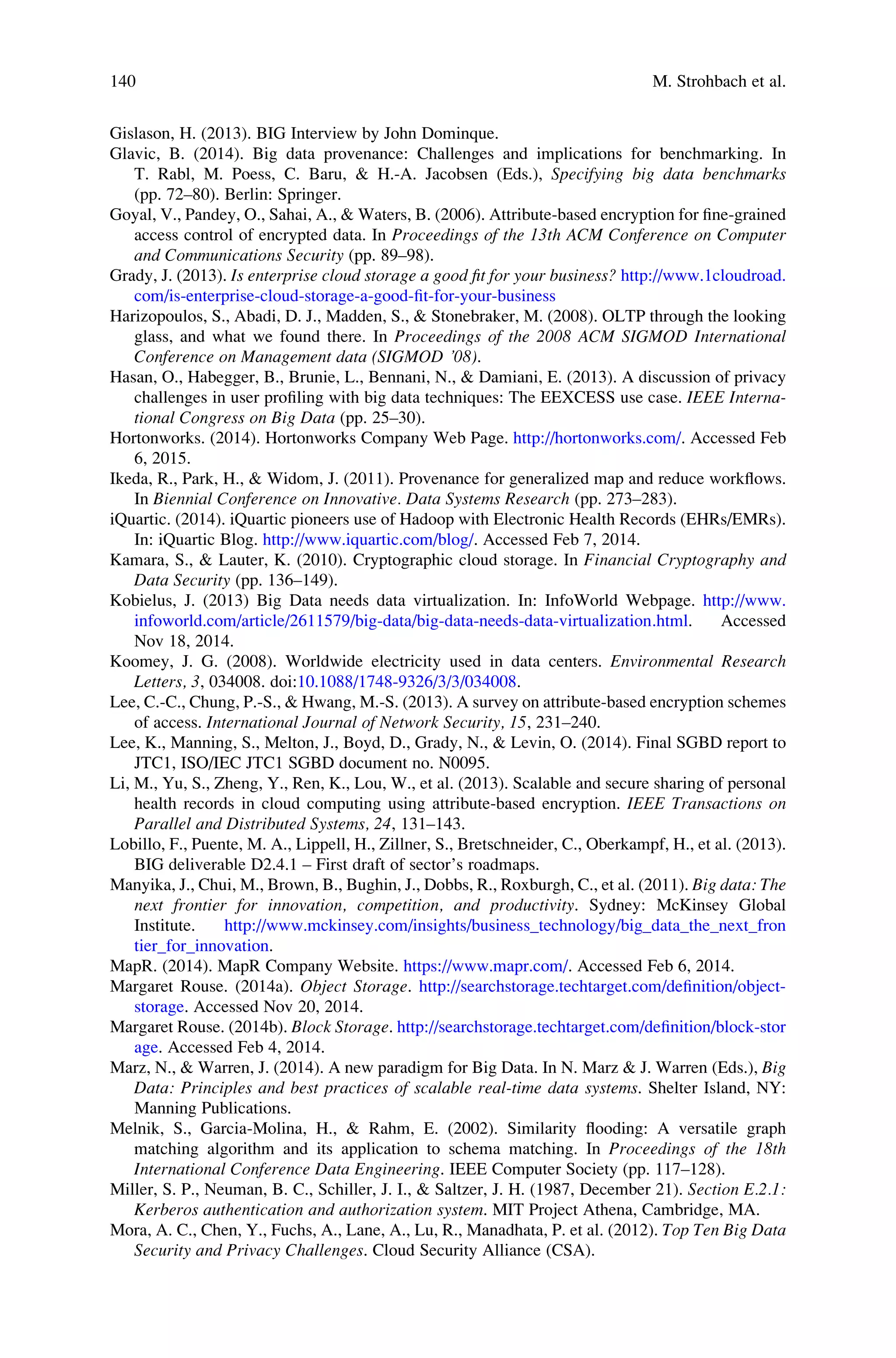 Gislason, H. (2013). BIG Interview by John Dominque.
Glavic, B. (2014). Big data provenance: Challenges and implications for benchmarking. In
T. Rabl, M. Poess, C. Baru, & H.-A. Jacobsen (Eds.), Specifying big data benchmarks
(pp. 72–80). Berlin: Springer.
Goyal, V., Pandey, O., Sahai, A., & Waters, B. (2006). Attribute-based encryption for ﬁne-grained
access control of encrypted data. In Proceedings of the 13th ACM Conference on Computer
and Communications Security (pp. 89–98).
Grady, J. (2013). Is enterprise cloud storage a good ﬁt for your business? http://www.1cloudroad.
com/is-enterprise-cloud-storage-a-good-ﬁt-for-your-business
Harizopoulos, S., Abadi, D. J., Madden, S., & Stonebraker, M. (2008). OLTP through the looking
glass, and what we found there. In Proceedings of the 2008 ACM SIGMOD International
Conference on Management data (SIGMOD ’08).
Hasan, O., Habegger, B., Brunie, L., Bennani, N., & Damiani, E. (2013). A discussion of privacy
challenges in user proﬁling with big data techniques: The EEXCESS use case. IEEE Interna-
tional Congress on Big Data (pp. 25–30).
Hortonworks. (2014). Hortonworks Company Web Page. http://hortonworks.com/. Accessed Feb
6, 2015.
Ikeda, R., Park, H., & Widom, J. (2011). Provenance for generalized map and reduce workﬂows.
In Biennial Conference on Innovative. Data Systems Research (pp. 273–283).
iQuartic. (2014). iQuartic pioneers use of Hadoop with Electronic Health Records (EHRs/EMRs).
In: iQuartic Blog. http://www.iquartic.com/blog/. Accessed Feb 7, 2014.
Kamara, S., & Lauter, K. (2010). Cryptographic cloud storage. In Financial Cryptography and
Data Security (pp. 136–149).
Kobielus, J. (2013) Big Data needs data virtualization. In: InfoWorld Webpage. http://www.
infoworld.com/article/2611579/big-data/big-data-needs-data-virtualization.html. Accessed
Nov 18, 2014.
Koomey, J. G. (2008). Worldwide electricity used in data centers. Environmental Research
Letters, 3, 034008. doi:10.1088/1748-9326/3/3/034008.
Lee, C.-C., Chung, P.-S., & Hwang, M.-S. (2013). A survey on attribute-based encryption schemes
of access. International Journal of Network Security, 15, 231–240.
Lee, K., Manning, S., Melton, J., Boyd, D., Grady, N., & Levin, O. (2014). Final SGBD report to
JTC1, ISO/IEC JTC1 SGBD document no. N0095.
Li, M., Yu, S., Zheng, Y., Ren, K., Lou, W., et al. (2013). Scalable and secure sharing of personal
health records in cloud computing using attribute-based encryption. IEEE Transactions on
Parallel and Distributed Systems, 24, 131–143.
Lobillo, F., Puente, M. A., Lippell, H., Zillner, S., Bretschneider, C., Oberkampf, H., et al. (2013).
BIG deliverable D2.4.1 – First draft of sector’s roadmaps.
Manyika, J., Chui, M., Brown, B., Bughin, J., Dobbs, R., Roxburgh, C., et al. (2011). Big data: The
next frontier for innovation, competition, and productivity. Sydney: McKinsey Global
Institute. http://www.mckinsey.com/insights/business_technology/big_data_the_next_fron
tier_for_innovation.
MapR. (2014). MapR Company Website. https://www.mapr.com/. Accessed Feb 6, 2014.
Margaret Rouse. (2014a). Object Storage. http://searchstorage.techtarget.com/deﬁnition/object-
storage. Accessed Nov 20, 2014.
Margaret Rouse. (2014b). Block Storage. http://searchstorage.techtarget.com/deﬁnition/block-stor
age. Accessed Feb 4, 2014.
Marz, N., & Warren, J. (2014). A new paradigm for Big Data. In N. Marz & J. Warren (Eds.), Big
Data: Principles and best practices of scalable real-time data systems. Shelter Island, NY:
Manning Publications.
Melnik, S., Garcia-Molina, H., & Rahm, E. (2002). Similarity ﬂooding: A versatile graph
matching algorithm and its application to schema matching. In Proceedings of the 18th
International Conference Data Engineering. IEEE Computer Society (pp. 117–128).
Miller, S. P., Neuman, B. C., Schiller, J. I., & Saltzer, J. H. (1987, December 21). Section E.2.1:
Kerberos authentication and authorization system. MIT Project Athena, Cambridge, MA.
Mora, A. C., Chen, Y., Fuchs, A., Lane, A., Lu, R., Manadhata, P. et al. (2012). Top Ten Big Data
Security and Privacy Challenges. Cloud Security Alliance (CSA).
140 M. Strohbach et al.
 