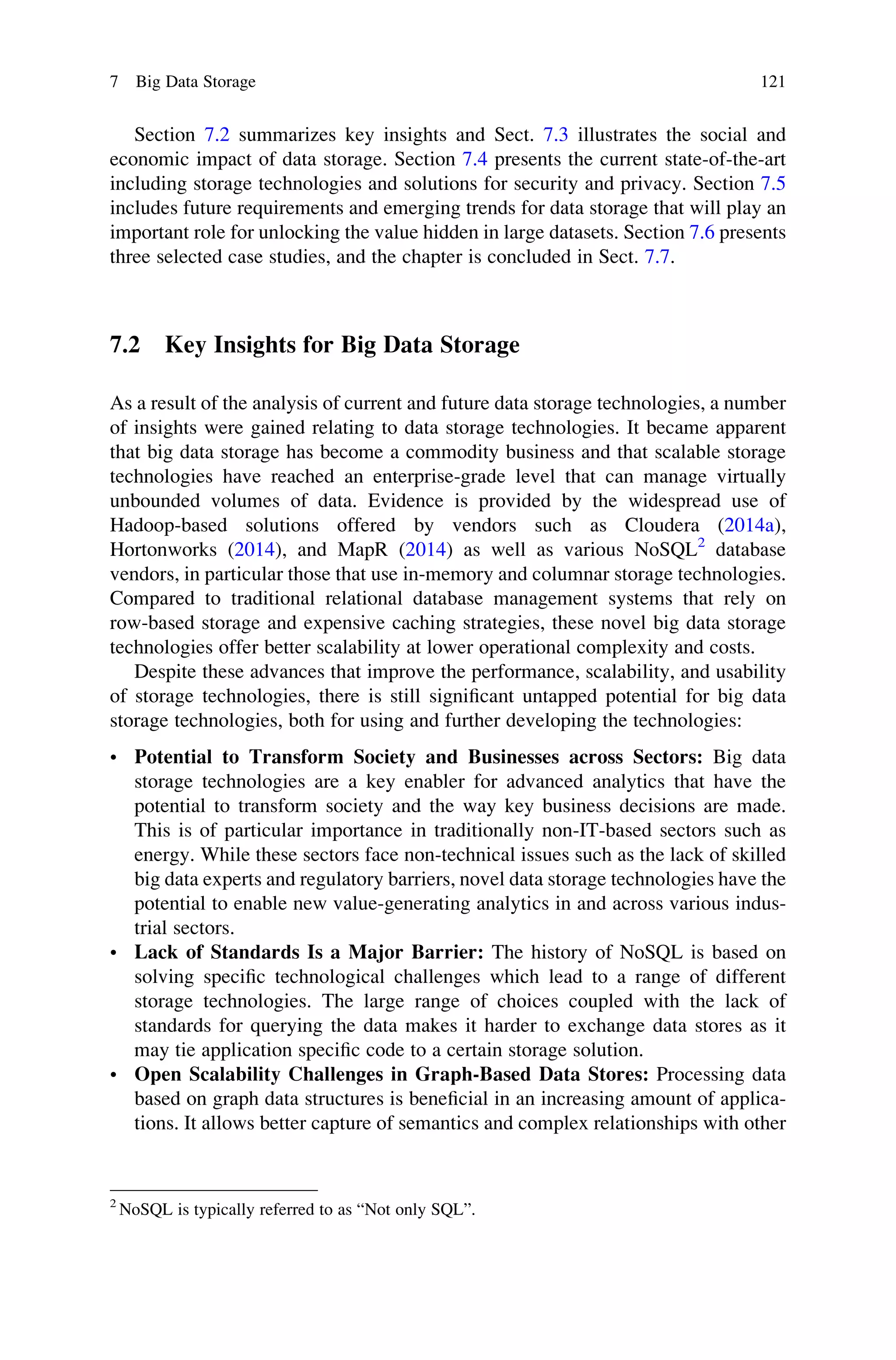 Section 7.2 summarizes key insights and Sect. 7.3 illustrates the social and
economic impact of data storage. Section 7.4 presents the current state-of-the-art
including storage technologies and solutions for security and privacy. Section 7.5
includes future requirements and emerging trends for data storage that will play an
important role for unlocking the value hidden in large datasets. Section 7.6 presents
three selected case studies, and the chapter is concluded in Sect. 7.7.
7.2 Key Insights for Big Data Storage
As a result of the analysis of current and future data storage technologies, a number
of insights were gained relating to data storage technologies. It became apparent
that big data storage has become a commodity business and that scalable storage
technologies have reached an enterprise-grade level that can manage virtually
unbounded volumes of data. Evidence is provided by the widespread use of
Hadoop-based solutions offered by vendors such as Cloudera (2014a),
Hortonworks (2014), and MapR (2014) as well as various NoSQL2
database
vendors, in particular those that use in-memory and columnar storage technologies.
Compared to traditional relational database management systems that rely on
row-based storage and expensive caching strategies, these novel big data storage
technologies offer better scalability at lower operational complexity and costs.
Despite these advances that improve the performance, scalability, and usability
of storage technologies, there is still signiﬁcant untapped potential for big data
storage technologies, both for using and further developing the technologies:
• Potential to Transform Society and Businesses across Sectors: Big data
storage technologies are a key enabler for advanced analytics that have the
potential to transform society and the way key business decisions are made.
This is of particular importance in traditionally non-IT-based sectors such as
energy. While these sectors face non-technical issues such as the lack of skilled
big data experts and regulatory barriers, novel data storage technologies have the
potential to enable new value-generating analytics in and across various indus-
trial sectors.
• Lack of Standards Is a Major Barrier: The history of NoSQL is based on
solving speciﬁc technological challenges which lead to a range of different
storage technologies. The large range of choices coupled with the lack of
standards for querying the data makes it harder to exchange data stores as it
may tie application speciﬁc code to a certain storage solution.
• Open Scalability Challenges in Graph-Based Data Stores: Processing data
based on graph data structures is beneﬁcial in an increasing amount of applica-
tions. It allows better capture of semantics and complex relationships with other
2
NoSQL is typically referred to as “Not only SQL”.
7 Big Data Storage 121
 
