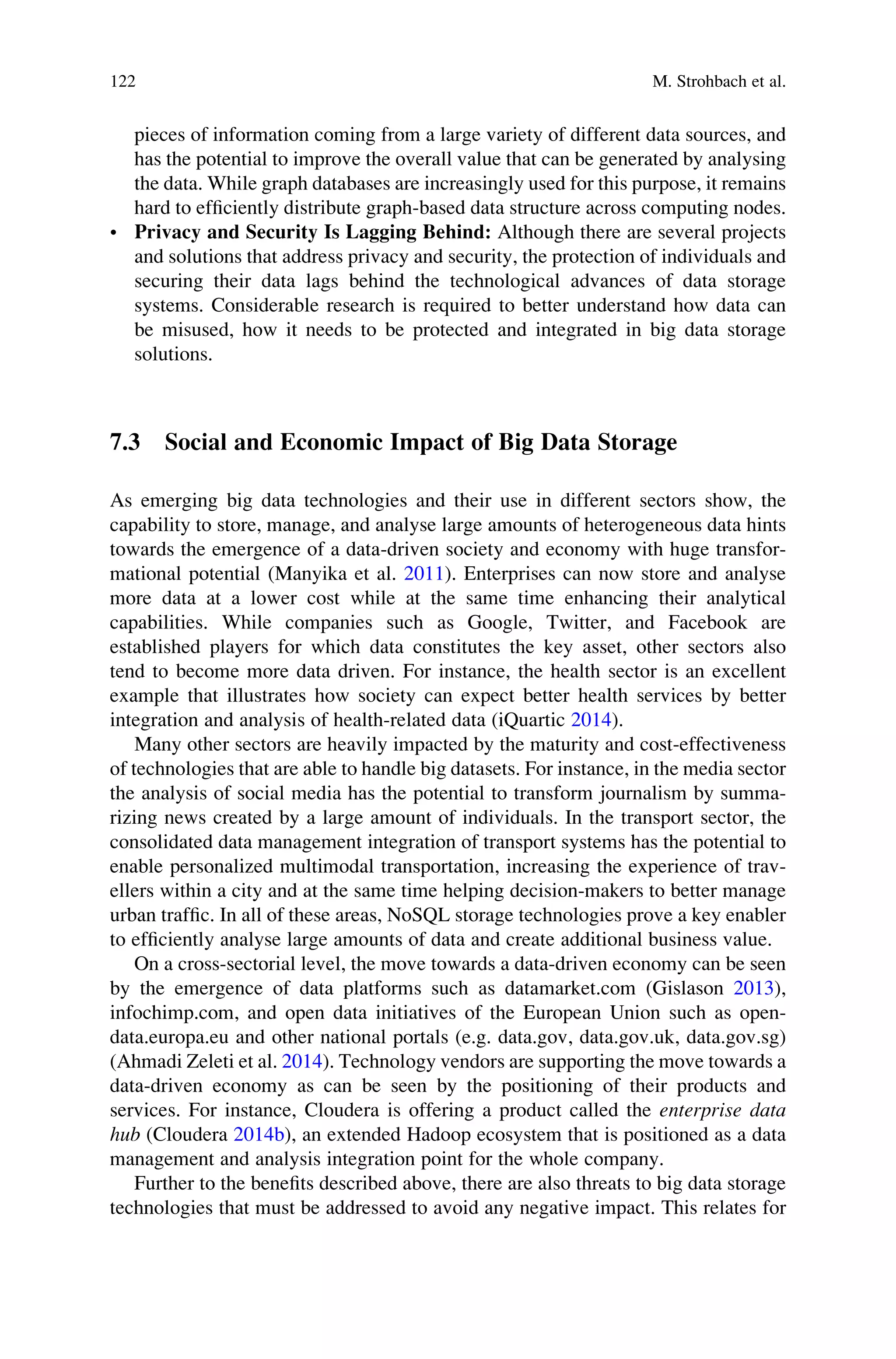 pieces of information coming from a large variety of different data sources, and
has the potential to improve the overall value that can be generated by analysing
the data. While graph databases are increasingly used for this purpose, it remains
hard to efﬁciently distribute graph-based data structure across computing nodes.
• Privacy and Security Is Lagging Behind: Although there are several projects
and solutions that address privacy and security, the protection of individuals and
securing their data lags behind the technological advances of data storage
systems. Considerable research is required to better understand how data can
be misused, how it needs to be protected and integrated in big data storage
solutions.
7.3 Social and Economic Impact of Big Data Storage
As emerging big data technologies and their use in different sectors show, the
capability to store, manage, and analyse large amounts of heterogeneous data hints
towards the emergence of a data-driven society and economy with huge transfor-
mational potential (Manyika et al. 2011). Enterprises can now store and analyse
more data at a lower cost while at the same time enhancing their analytical
capabilities. While companies such as Google, Twitter, and Facebook are
established players for which data constitutes the key asset, other sectors also
tend to become more data driven. For instance, the health sector is an excellent
example that illustrates how society can expect better health services by better
integration and analysis of health-related data (iQuartic 2014).
Many other sectors are heavily impacted by the maturity and cost-effectiveness
of technologies that are able to handle big datasets. For instance, in the media sector
the analysis of social media has the potential to transform journalism by summa-
rizing news created by a large amount of individuals. In the transport sector, the
consolidated data management integration of transport systems has the potential to
enable personalized multimodal transportation, increasing the experience of trav-
ellers within a city and at the same time helping decision-makers to better manage
urban trafﬁc. In all of these areas, NoSQL storage technologies prove a key enabler
to efﬁciently analyse large amounts of data and create additional business value.
On a cross-sectorial level, the move towards a data-driven economy can be seen
by the emergence of data platforms such as datamarket.com (Gislason 2013),
infochimp.com, and open data initiatives of the European Union such as open-
data.europa.eu and other national portals (e.g. data.gov, data.gov.uk, data.gov.sg)
(Ahmadi Zeleti et al. 2014). Technology vendors are supporting the move towards a
data-driven economy as can be seen by the positioning of their products and
services. For instance, Cloudera is offering a product called the enterprise data
hub (Cloudera 2014b), an extended Hadoop ecosystem that is positioned as a data
management and analysis integration point for the whole company.
Further to the beneﬁts described above, there are also threats to big data storage
technologies that must be addressed to avoid any negative impact. This relates for
122 M. Strohbach et al.
 