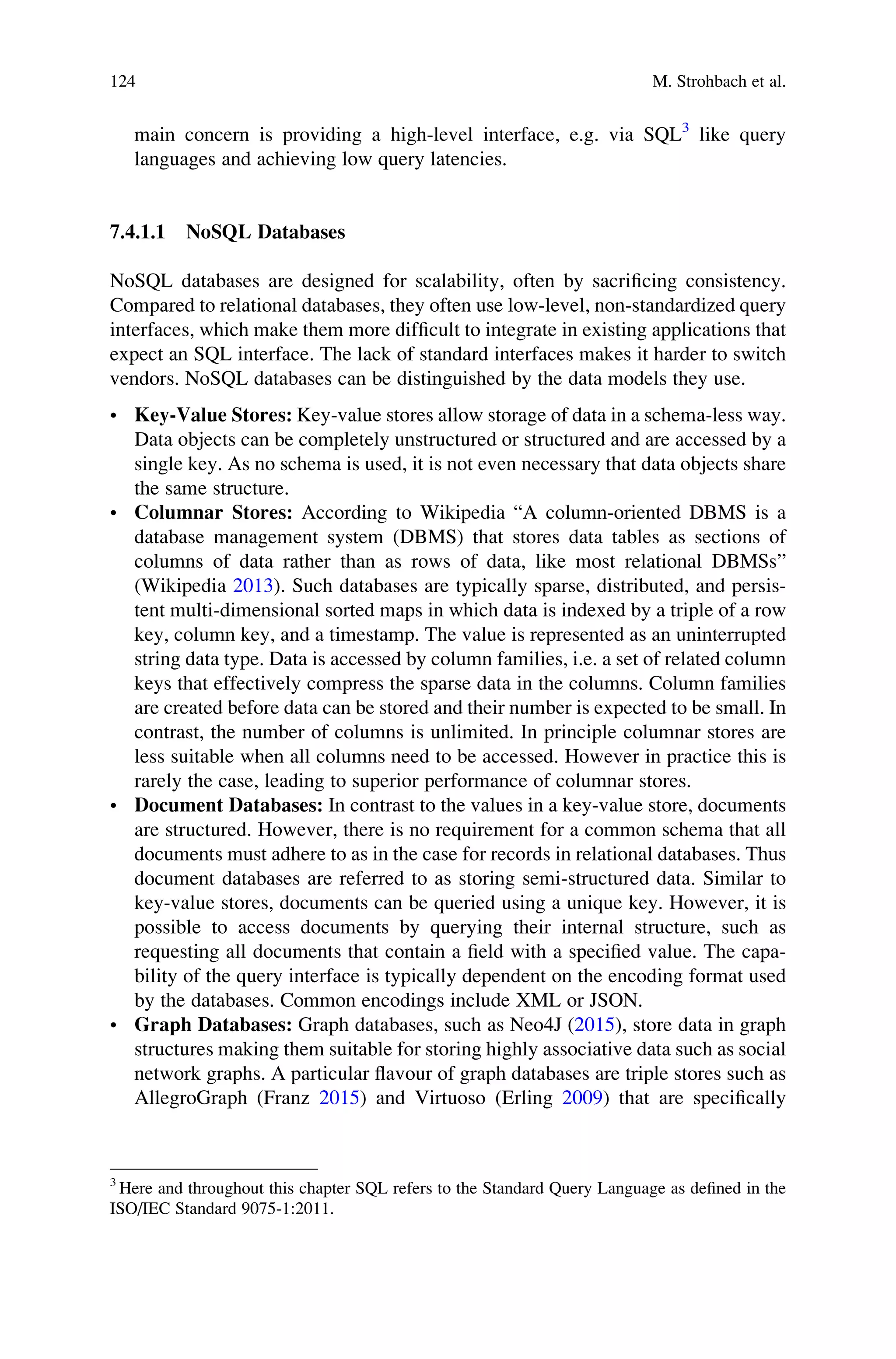 main concern is providing a high-level interface, e.g. via SQL3
like query
languages and achieving low query latencies.
7.4.1.1 NoSQL Databases
NoSQL databases are designed for scalability, often by sacriﬁcing consistency.
Compared to relational databases, they often use low-level, non-standardized query
interfaces, which make them more difﬁcult to integrate in existing applications that
expect an SQL interface. The lack of standard interfaces makes it harder to switch
vendors. NoSQL databases can be distinguished by the data models they use.
• Key-Value Stores: Key-value stores allow storage of data in a schema-less way.
Data objects can be completely unstructured or structured and are accessed by a
single key. As no schema is used, it is not even necessary that data objects share
the same structure.
• Columnar Stores: According to Wikipedia “A column-oriented DBMS is a
database management system (DBMS) that stores data tables as sections of
columns of data rather than as rows of data, like most relational DBMSs”
(Wikipedia 2013). Such databases are typically sparse, distributed, and persis-
tent multi-dimensional sorted maps in which data is indexed by a triple of a row
key, column key, and a timestamp. The value is represented as an uninterrupted
string data type. Data is accessed by column families, i.e. a set of related column
keys that effectively compress the sparse data in the columns. Column families
are created before data can be stored and their number is expected to be small. In
contrast, the number of columns is unlimited. In principle columnar stores are
less suitable when all columns need to be accessed. However in practice this is
rarely the case, leading to superior performance of columnar stores.
• Document Databases: In contrast to the values in a key-value store, documents
are structured. However, there is no requirement for a common schema that all
documents must adhere to as in the case for records in relational databases. Thus
document databases are referred to as storing semi-structured data. Similar to
key-value stores, documents can be queried using a unique key. However, it is
possible to access documents by querying their internal structure, such as
requesting all documents that contain a ﬁeld with a speciﬁed value. The capa-
bility of the query interface is typically dependent on the encoding format used
by the databases. Common encodings include XML or JSON.
• Graph Databases: Graph databases, such as Neo4J (2015), store data in graph
structures making them suitable for storing highly associative data such as social
network graphs. A particular ﬂavour of graph databases are triple stores such as
AllegroGraph (Franz 2015) and Virtuoso (Erling 2009) that are speciﬁcally
3
Here and throughout this chapter SQL refers to the Standard Query Language as deﬁned in the
ISO/IEC Standard 9075-1:2011.
124 M. Strohbach et al.
 