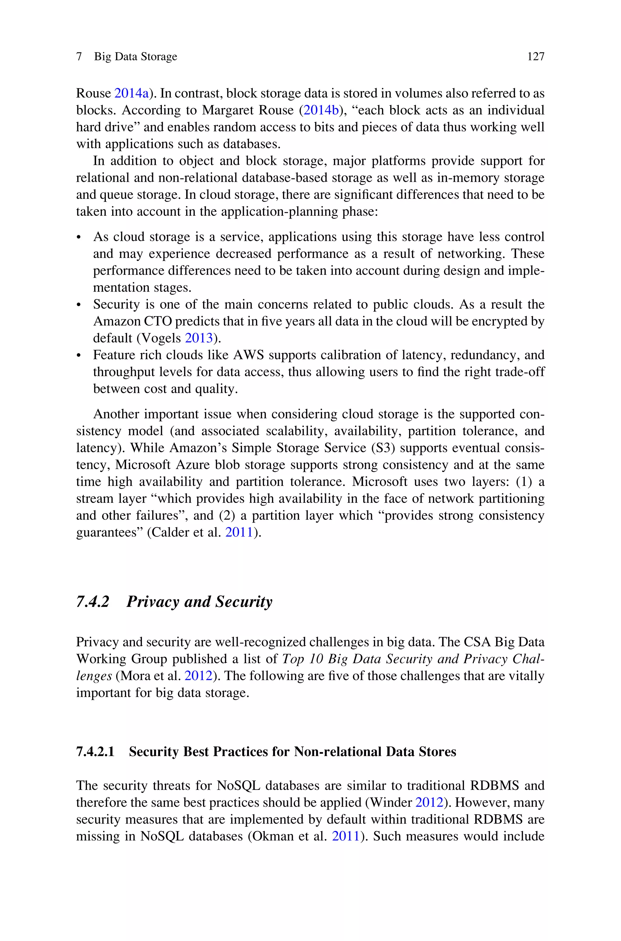 Rouse 2014a). In contrast, block storage data is stored in volumes also referred to as
blocks. According to Margaret Rouse (2014b), “each block acts as an individual
hard drive” and enables random access to bits and pieces of data thus working well
with applications such as databases.
In addition to object and block storage, major platforms provide support for
relational and non-relational database-based storage as well as in-memory storage
and queue storage. In cloud storage, there are signiﬁcant differences that need to be
taken into account in the application-planning phase:
• As cloud storage is a service, applications using this storage have less control
and may experience decreased performance as a result of networking. These
performance differences need to be taken into account during design and imple-
mentation stages.
• Security is one of the main concerns related to public clouds. As a result the
Amazon CTO predicts that in ﬁve years all data in the cloud will be encrypted by
default (Vogels 2013).
• Feature rich clouds like AWS supports calibration of latency, redundancy, and
throughput levels for data access, thus allowing users to ﬁnd the right trade-off
between cost and quality.
Another important issue when considering cloud storage is the supported con-
sistency model (and associated scalability, availability, partition tolerance, and
latency). While Amazon’s Simple Storage Service (S3) supports eventual consis-
tency, Microsoft Azure blob storage supports strong consistency and at the same
time high availability and partition tolerance. Microsoft uses two layers: (1) a
stream layer “which provides high availability in the face of network partitioning
and other failures”, and (2) a partition layer which “provides strong consistency
guarantees” (Calder et al. 2011).
7.4.2 Privacy and Security
Privacy and security are well-recognized challenges in big data. The CSA Big Data
Working Group published a list of Top 10 Big Data Security and Privacy Chal-
lenges (Mora et al. 2012). The following are ﬁve of those challenges that are vitally
important for big data storage.
7.4.2.1 Security Best Practices for Non-relational Data Stores
The security threats for NoSQL databases are similar to traditional RDBMS and
therefore the same best practices should be applied (Winder 2012). However, many
security measures that are implemented by default within traditional RDBMS are
missing in NoSQL databases (Okman et al. 2011). Such measures would include
7 Big Data Storage 127
 