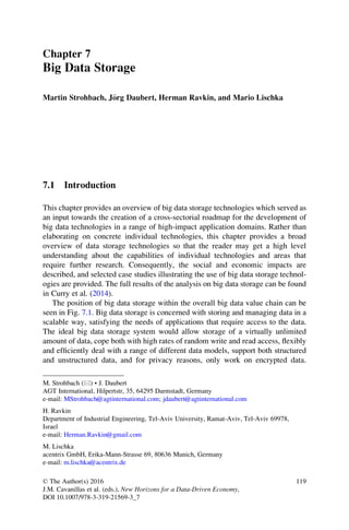 Chapter 7
Big Data Storage
Martin Strohbach, J€org Daubert, Herman Ravkin, and Mario Lischka
7.1 Introduction
This chapter provides an overview of big data storage technologies which served as
an input towards the creation of a cross-sectorial roadmap for the development of
big data technologies in a range of high-impact application domains. Rather than
elaborating on concrete individual technologies, this chapter provides a broad
overview of data storage technologies so that the reader may get a high level
understanding about the capabilities of individual technologies and areas that
require further research. Consequently, the social and economic impacts are
described, and selected case studies illustrating the use of big data storage technol-
ogies are provided. The full results of the analysis on big data storage can be found
in Curry et al. (2014).
The position of big data storage within the overall big data value chain can be
seen in Fig. 7.1. Big data storage is concerned with storing and managing data in a
scalable way, satisfying the needs of applications that require access to the data.
The ideal big data storage system would allow storage of a virtually unlimited
amount of data, cope both with high rates of random write and read access, ﬂexibly
and efﬁciently deal with a range of different data models, support both structured
and unstructured data, and for privacy reasons, only work on encrypted data.
M. Strohbach (*) • J. Daubert
AGT International, Hilpertstr, 35, 64295 Darmstadt, Germany
e-mail: MStrohbach@agtinternational.com; jdaubert@agtinternational.com
H. Ravkin
Department of Industrial Engineering, Tel-Aviv University, Ramat-Aviv, Tel-Aviv 69978,
Israel
e-mail: Herman.Ravkin@gmail.com
M. Lischka
acentrix GmbH, Erika-Mann-Strasse 69, 80636 Munich, Germany
e-mail: m.lischka@acentrix.de
© The Author(s) 2016
J.M. Cavanillas et al. (eds.), New Horizons for a Data-Driven Economy,
DOI 10.1007/978-3-319-21569-3_7
119
 