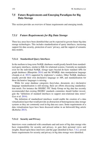 7.5 Future Requirements and Emerging Paradigms for Big
Data Storage
This section provides an overview of future requirements and emerging trends.
7.5.1 Future Requirements for Big Data Storage
Three key areas have been identiﬁed that can be expected to govern future big data
storage technologies. This includes standardization of query interfaces, increasing
support for data security, protection of users’ privacy, and the support of semantic
data models.
7.5.1.1 Standardized Query Interfaces
In the medium to long-term NoSQL databases would greatly beneﬁt from standard-
ized query interfaces, similar to SQL for relational systems. Currently no standards
exist for the individual NoSQL storage types beyond de-facto standard APIs for
graph databases (Blueprints 2014) and the SPARQL data manipulation language
(Aranda et al. 2013) supported by triplestore’s vendors. Other NoSQL databases
usually provide their own declarative language or API, and standardization for
these declarative languages is missing.
While for some database categories (key/value, document, etc.) declarative
language standardization is still missing, there are efforts discussing standardiza-
tion needs. For instance the ISO/IEC JTC Study Group on big data has recently
recommended that existing ISO/IEC standards committee should further investi-
gate the “deﬁnition of standard interfaces to support non-relational data stores”
(Lee et al. 2014).
The deﬁnition of standardized interfaces would enable the creation of a data
virtualization layer that would provide an abstraction of heterogeneous data storage
systems as they are commonly used in big data use cases. Some requirements of a
data virtualization layer have been discussed online in an Infoworld blog article
(Kobielus 2013).
7.5.1.2 Security and Privacy
Interviews were conducted with consultants and end users of big data storage who
have responsibility for security and privacy, to gain their personal views and
insights. Based upon these interviews and the gaps identiﬁed in Sect. 7.4.2, several
future requirements for security and privacy in big data storage were identiﬁed.
130 M. Strohbach et al.
 