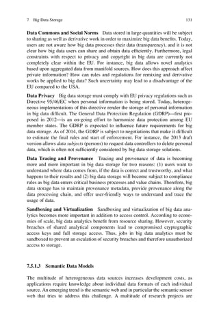 Data Commons and Social Norms Data stored in large quantities will be subject
to sharing as well as derivative work in order to maximize big data beneﬁts. Today,
users are not aware how big data processes their data (transparency), and it is not
clear how big data users can share and obtain data efﬁciently. Furthermore, legal
constraints with respect to privacy and copyright in big data are currently not
completely clear within the EU. For instance, big data allows novel analytics
based upon aggregated data from manifold sources. How does this approach affect
private information? How can rules and regulations for remixing and derivative
works be applied to big data? Such uncertainty may lead to a disadvantage of the
EU compared to the USA.
Data Privacy Big data storage must comply with EU privacy regulations such as
Directive 95/46/EC when personal information is being stored. Today, heteroge-
neous implementations of this directive render the storage of personal information
in big data difﬁcult. The General Data Protection Regulation (GDRP)—ﬁrst pro-
posed in 2012—is an on-going effort to harmonize data protection among EU
member states. The GDRP is expected to inﬂuence future requirements for big
data storage. As of 2014, the GDRP is subject to negotiations that make it difﬁcult
to estimate the ﬁnal rules and start of enforcement. For instance, the 2013 draft
version allows data subjects (persons) to request data controllers to delete personal
data, which is often not sufﬁciently considered by big data storage solutions.
Data Tracing and Provenance Tracing and provenance of data is becoming
more and more important in big data storage for two reasons: (1) users want to
understand where data comes from, if the data is correct and trustworthy, and what
happens to their results and (2) big data storage will become subject to compliance
rules as big data enters critical business processes and value chains. Therefore, big
data storage has to maintain provenance metadata, provide provenance along the
data processing chain, and offer user-friendly ways to understand and trace the
usage of data.
Sandboxing and Virtualization Sandboxing and virtualization of big data ana-
lytics becomes more important in addition to access control. According to econo-
mies of scale, big data analytics beneﬁt from resource sharing. However, security
breaches of shared analytical components lead to compromised cryptographic
access keys and full storage access. Thus, jobs in big data analytics must be
sandboxed to prevent an escalation of security breaches and therefore unauthorized
access to storage.
7.5.1.3 Semantic Data Models
The multitude of heterogeneous data sources increases development costs, as
applications require knowledge about individual data formats of each individual
source. An emerging trend is the semantic web and in particular the semantic sensor
web that tries to address this challenge. A multitude of research projects are
7 Big Data Storage 131
 