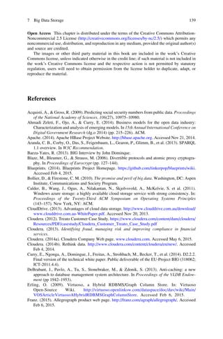 Open Access This chapter is distributed under the terms of the Creative Commons Attribution-
Noncommercial 2.5 License (http://creativecommons.org/licenses/by-nc/2.5/) which permits any
noncommercial use, distribution, and reproduction in any medium, provided the original author(s)
and source are credited.
The images or other third party material in this book are included in the work’s Creative
Commons license, unless indicated otherwise in the credit line; if such material is not included in
the work’s Creative Commons license and the respective action is not permitted by statutory
regulation, users will need to obtain permission from the license holder to duplicate, adapt, or
reproduce the material.
References
Acquisti, A., & Gross, R. (2009). Predicting social security numbers from public data. Proceedings
of the National Academy of Sciences, 106(27), 10975–10980.
Ahmadi Zeleti, F., Ojo, A., & Curry, E. (2014). Business models for the open data industry:
Characterization and analysis of emerging models. In 15th Annual International Conference on
Digital Government Research (dg.o 2014) (pp. 215–226). ACM.
Apache. (2014). Apache HBase Project Website. http://hbase.apache.org. Accessed Nov 21, 2014.
Aranda, C. B., Corby, O., Das, S., Feigenbaum, L., Gearon, P., Glimm, B., et al. (2013). SPARQL
1.1 overview. In W3C Recommendation.
Baeza-Yates, R. (2013). BIG Interview by John Dominque.
Blaze, M., Bleumer, G., & Strauss, M. (2006). Divertible protocols and atomic proxy cryptogra-
phy. In Proceedings of Eurocrypt (pp. 127–144).
Blueprints. (2014). Blueprints Project Homepage. https://github.com/tinkerpop/blueprints/wiki.
Accessed Feb 4, 2015.
Bollier, D., & Firestone, C. M. (2010). The promise and peril of big data. Washington, DC: Aspen
Institute, Communications and Society Program.
Calder, B., Wang, J., Ogus, A., Nilakantan, N., Skjolvsvold, A., McKelvie, S. et al. (2011).
Windows azure storage: a highly available cloud storage service with strong consistency. In:
Proceedings of the Twenty-Third ACM Symposium on Operating Systems Principles
(143–157). New York, NY: ACM.
CloudDrive. (2013). Advantages of cloud data storage. http://www.clouddrive.com.au/download/
www.clouddrive.com.au-WhitePaper.pdf. Accessed Nov 20, 2013.
Cloudera. (2012). Treato Customer Case Study. https://www.cloudera.com/content/dam/cloudera/
Resources/PDF/casestudy/Cloudera_Customer_Treato_Case_Study.pdf
Cloudera. (2013). Identifying fraud, managing risk and improving compliance in ﬁnancial
services.
Cloudera. (2014a). Cloudera Company Web page. www.cloudera.com. Accessed May 6, 2015.
Cloudera. (2014b). Rethink data. http://www.cloudera.com/content/cloudera/en/new/. Accessed
Feb 4, 2014.
Curry, E., Ngonga, A., Domingue, J., Freitas, A., Strohbach, M., Becker, T., et al. (2014). D2.2.2.
Final version of the technical white paper. Public deliverable of the EU-Project BIG (318062;
ICT-2011.4.4).
DeBrabant, J., Pavlo, A., Tu, S., Stonebraker, M., & Zdonik, S. (2013). Anti-caching: a new
approach to database management system architecture. In Proceedings of the VLDB Endow-
ment (pp 1942–1953).
Erling, O. (2009). Virtuoso, a Hybrid RDBMS/Graph Column Store. In: Virtuoso
Open-Source Wiki. http://virtuoso.openlinksw.com/dataspace/doc/dav/wiki/Main/
VOSArticleVirtuosoAHybridRDBMSGraphColumnStore. Accessed Feb 6, 2015.
Franz. (2015). Allegrograph product web page. http://franz.com/agraph/allegrograph/. Accessed
Feb 6, 2015.
7 Big Data Storage 139
 