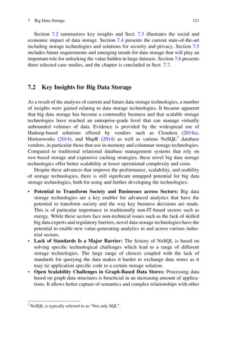 Section 7.2 summarizes key insights and Sect. 7.3 illustrates the social and
economic impact of data storage. Section 7.4 presents the current state-of-the-art
including storage technologies and solutions for security and privacy. Section 7.5
includes future requirements and emerging trends for data storage that will play an
important role for unlocking the value hidden in large datasets. Section 7.6 presents
three selected case studies, and the chapter is concluded in Sect. 7.7.
7.2 Key Insights for Big Data Storage
As a result of the analysis of current and future data storage technologies, a number
of insights were gained relating to data storage technologies. It became apparent
that big data storage has become a commodity business and that scalable storage
technologies have reached an enterprise-grade level that can manage virtually
unbounded volumes of data. Evidence is provided by the widespread use of
Hadoop-based solutions offered by vendors such as Cloudera (2014a),
Hortonworks (2014), and MapR (2014) as well as various NoSQL2
database
vendors, in particular those that use in-memory and columnar storage technologies.
Compared to traditional relational database management systems that rely on
row-based storage and expensive caching strategies, these novel big data storage
technologies offer better scalability at lower operational complexity and costs.
Despite these advances that improve the performance, scalability, and usability
of storage technologies, there is still signiﬁcant untapped potential for big data
storage technologies, both for using and further developing the technologies:
• Potential to Transform Society and Businesses across Sectors: Big data
storage technologies are a key enabler for advanced analytics that have the
potential to transform society and the way key business decisions are made.
This is of particular importance in traditionally non-IT-based sectors such as
energy. While these sectors face non-technical issues such as the lack of skilled
big data experts and regulatory barriers, novel data storage technologies have the
potential to enable new value-generating analytics in and across various indus-
trial sectors.
• Lack of Standards Is a Major Barrier: The history of NoSQL is based on
solving speciﬁc technological challenges which lead to a range of different
storage technologies. The large range of choices coupled with the lack of
standards for querying the data makes it harder to exchange data stores as it
may tie application speciﬁc code to a certain storage solution.
• Open Scalability Challenges in Graph-Based Data Stores: Processing data
based on graph data structures is beneﬁcial in an increasing amount of applica-
tions. It allows better capture of semantics and complex relationships with other
2
NoSQL is typically referred to as “Not only SQL”.
7 Big Data Storage 121
 