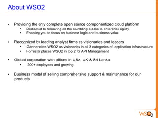 About WSO2
•  Providing the only complete open source componentized cloud platform
•  Dedicated to removing all the stumbling blocks to enterprise agility
•  Enabling you to focus on business logic and business value
•  Recognized by leading analyst firms as visionaries and leaders
•  Gartner cites WSO2 as visionaries in all 3 categories of application infrastructure
•  Forrester places WSO2 in top 2 for API Management
•  Global corporation with offices in USA, UK & Sri Lanka
•  200+ employees and growing
•  Business model of selling comprehensive support & maintenance for our
products
 