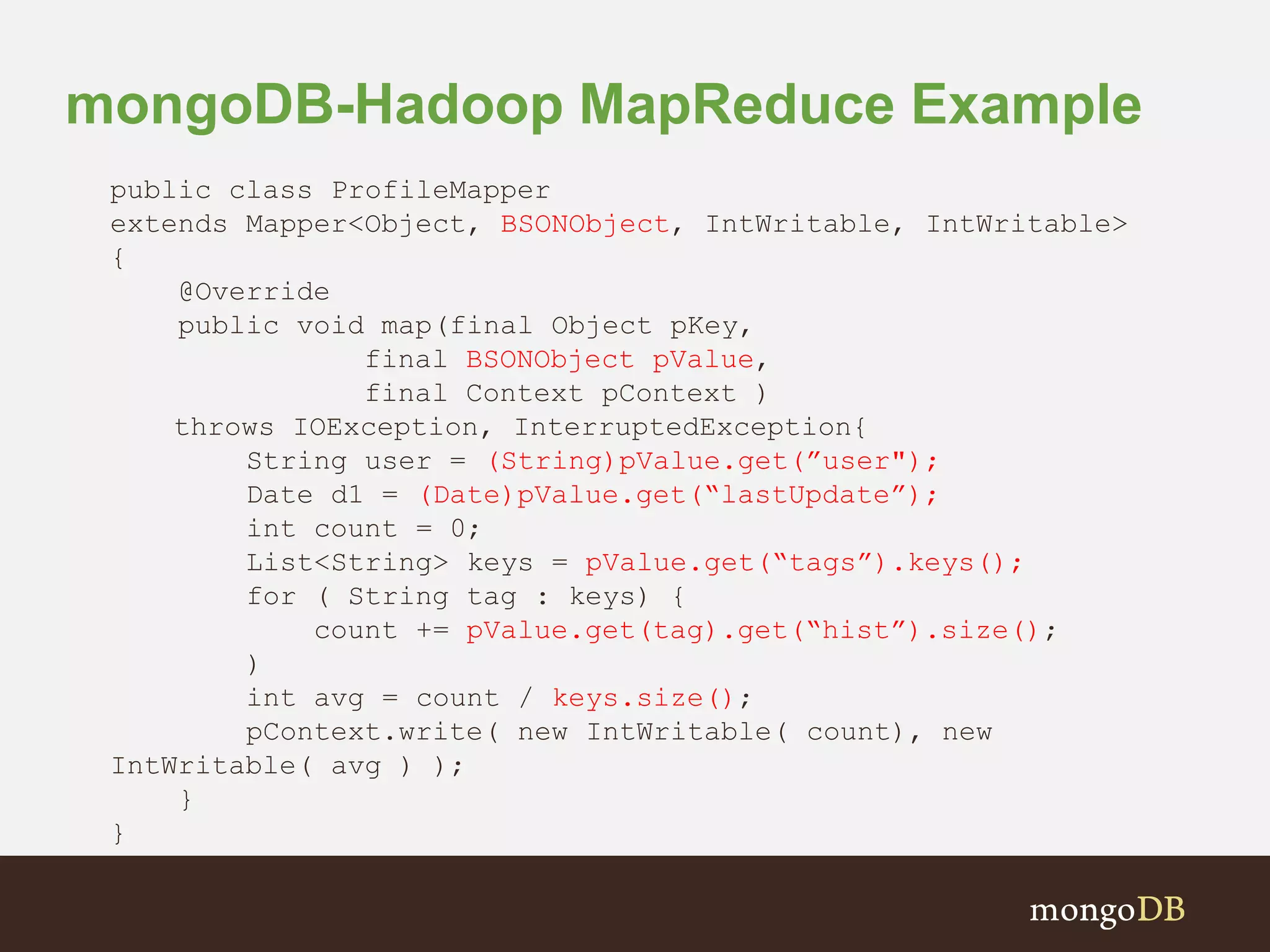 mongoDB-Hadoop MapReduce Example
public class ProfileMapper
extends Mapper<Object, BSONObject, IntWritable, IntWritable>
{
@Override
public void map(final Object pKey,
final BSONObject pValue,
final Context pContext )
throws IOException, InterruptedException{
String user = (String)pValue.get(”user");
Date d1 = (Date)pValue.get(“lastUpdate”);
int count = 0;
List<String> keys = pValue.get(“tags”).keys();
for ( String tag : keys) {
count += pValue.get(tag).get(“hist”).size();
)
int avg = count / keys.size();
pContext.write( new IntWritable( count), new
IntWritable( avg ) );
}
}
 