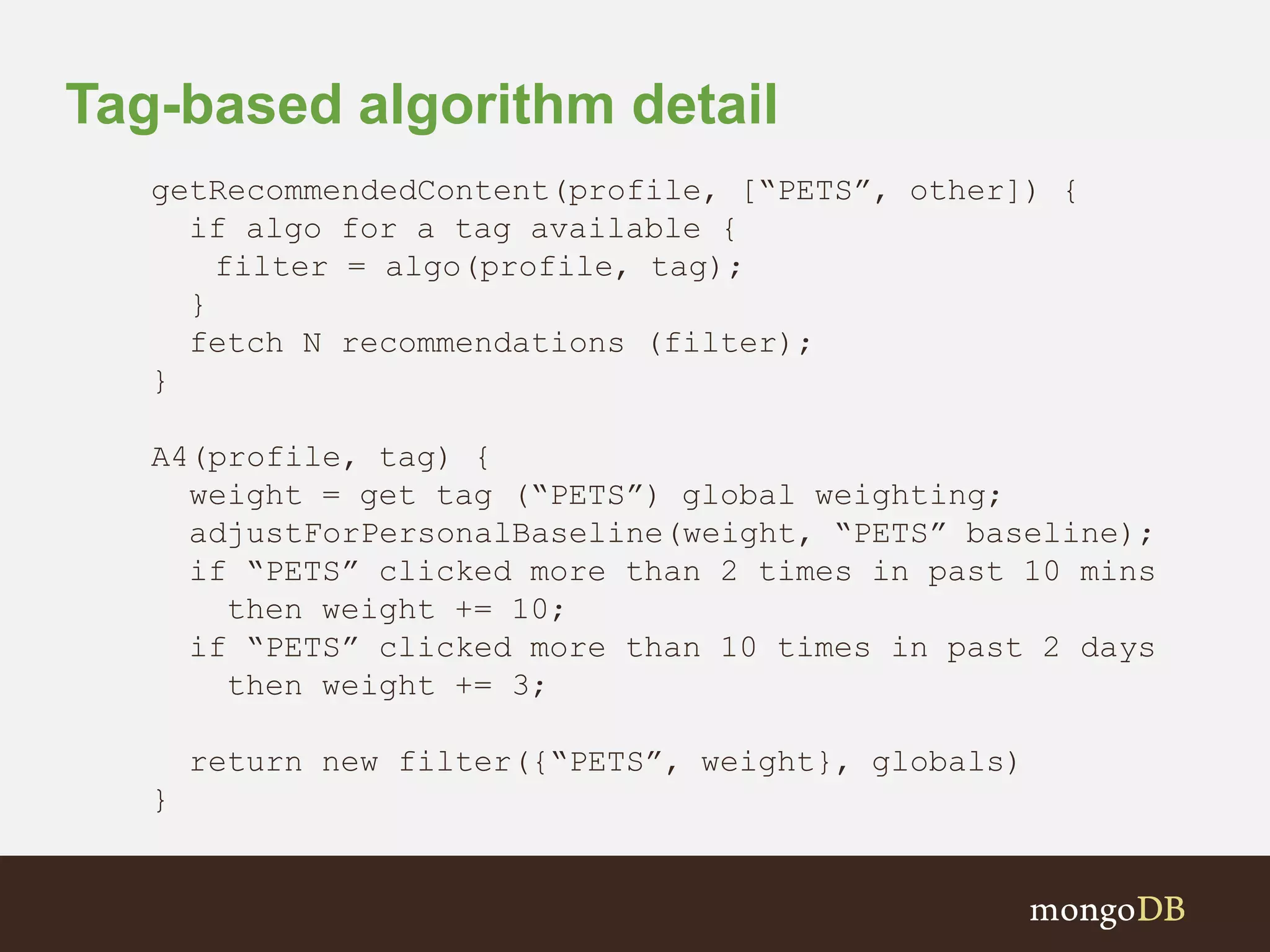 Tag-based algorithm detail
getRecommendedContent(profile, [“PETS”, other]) {
if algo for a tag available {
filter = algo(profile, tag);
}
fetch N recommendations (filter);
}
A4(profile, tag) {
weight = get tag (“PETS”) global weighting;
adjustForPersonalBaseline(weight, “PETS” baseline);
if “PETS” clicked more than 2 times in past 10 mins
then weight += 10;
if “PETS” clicked more than 10 times in past 2 days
then weight += 3;
return new filter({“PETS”, weight}, globals)
}
 