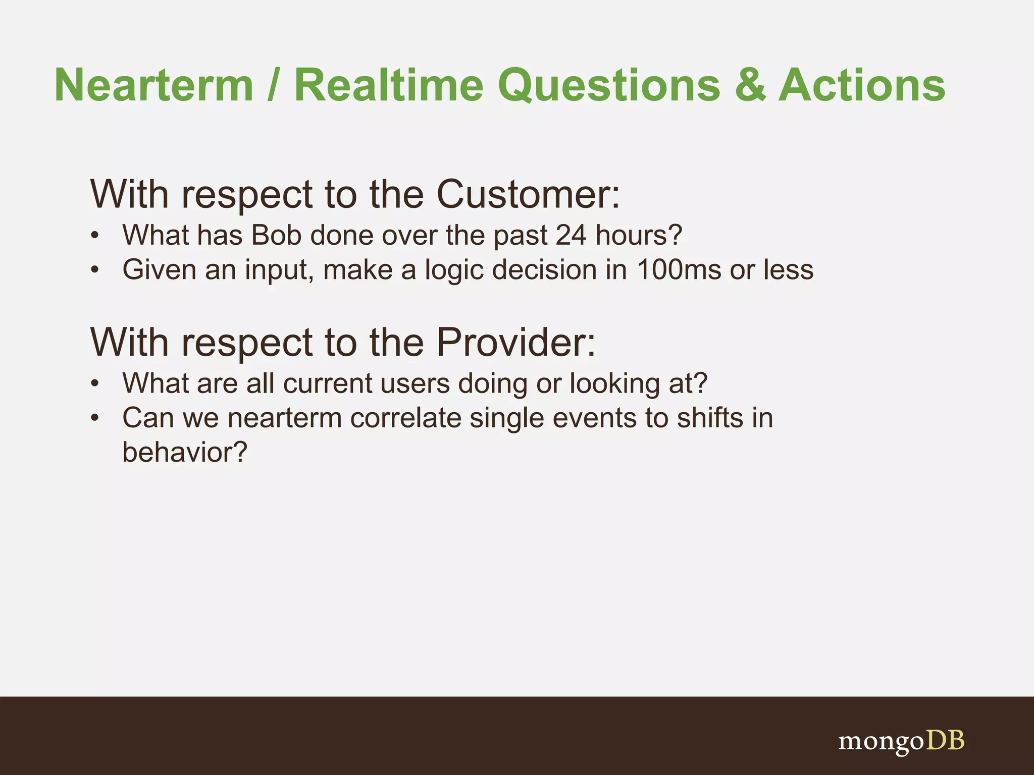 Nearterm / Realtime Questions & Actions
With respect to the Customer:
• What has Bob done over the past 24 hours?
• Given an input, make a logic decision in 100ms or less
With respect to the Provider:
• What are all current users doing or looking at?
• Can we nearterm correlate single events to shifts in
behavior?
 