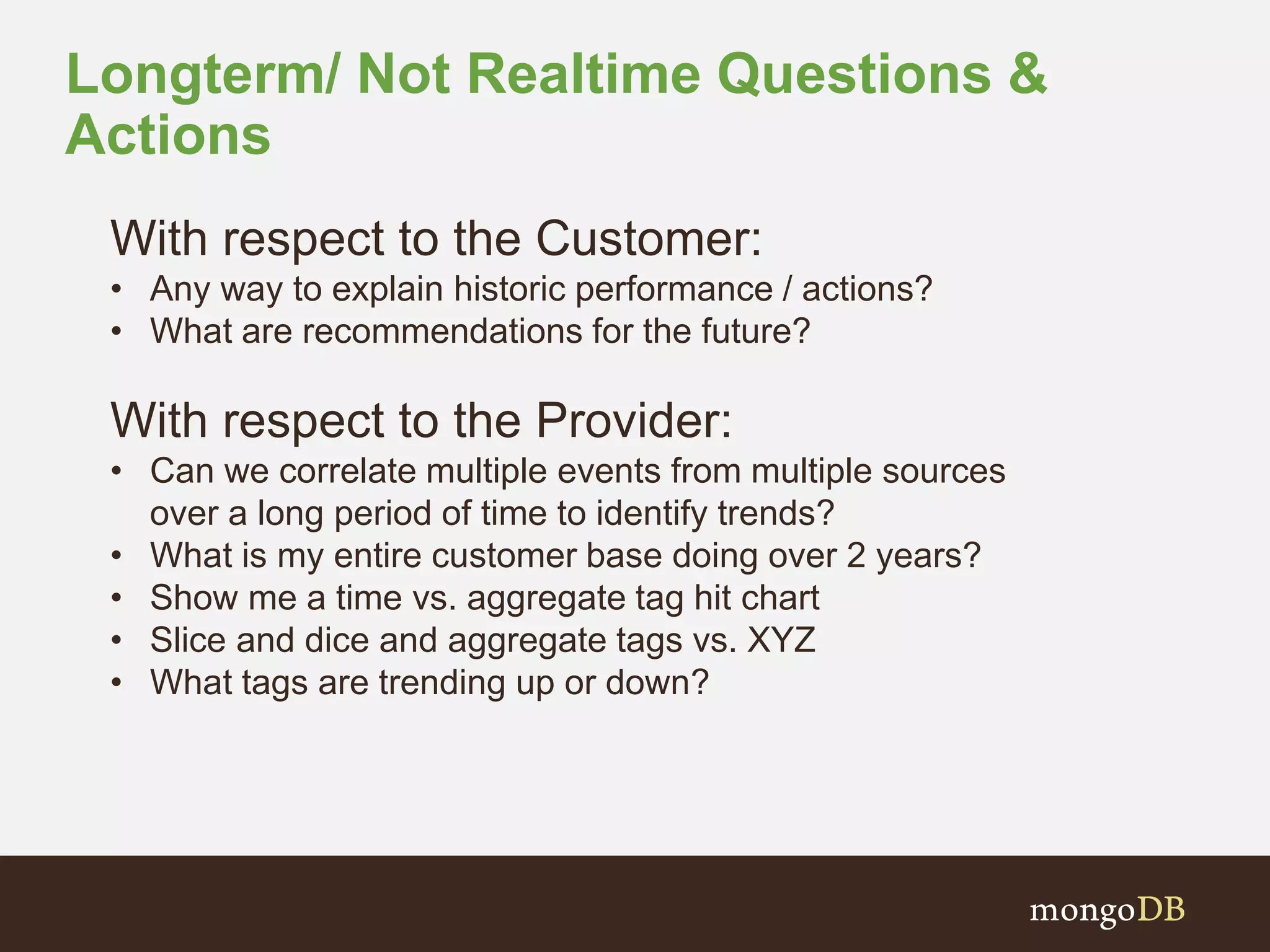 Longterm/ Not Realtime Questions &
Actions
With respect to the Customer:
• Any way to explain historic performance / actions?
• What are recommendations for the future?
With respect to the Provider:
• Can we correlate multiple events from multiple sources
over a long period of time to identify trends?
• What is my entire customer base doing over 2 years?
• Show me a time vs. aggregate tag hit chart
• Slice and dice and aggregate tags vs. XYZ
• What tags are trending up or down?
 