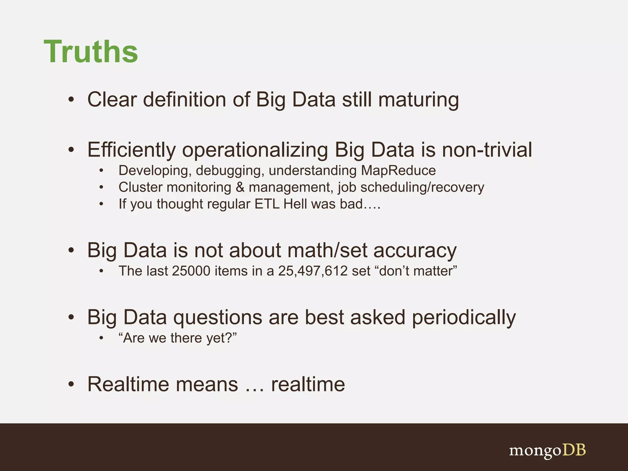 Truths
• Clear definition of Big Data still maturing
• Efficiently operationalizing Big Data is non-trivial
• Developing, debugging, understanding MapReduce
• Cluster monitoring & management, job scheduling/recovery
• If you thought regular ETL Hell was bad….
• Big Data is not about math/set accuracy
• The last 25000 items in a 25,497,612 set “don’t matter”
• Big Data questions are best asked periodically
• “Are we there yet?”
• Realtime means … realtime
 