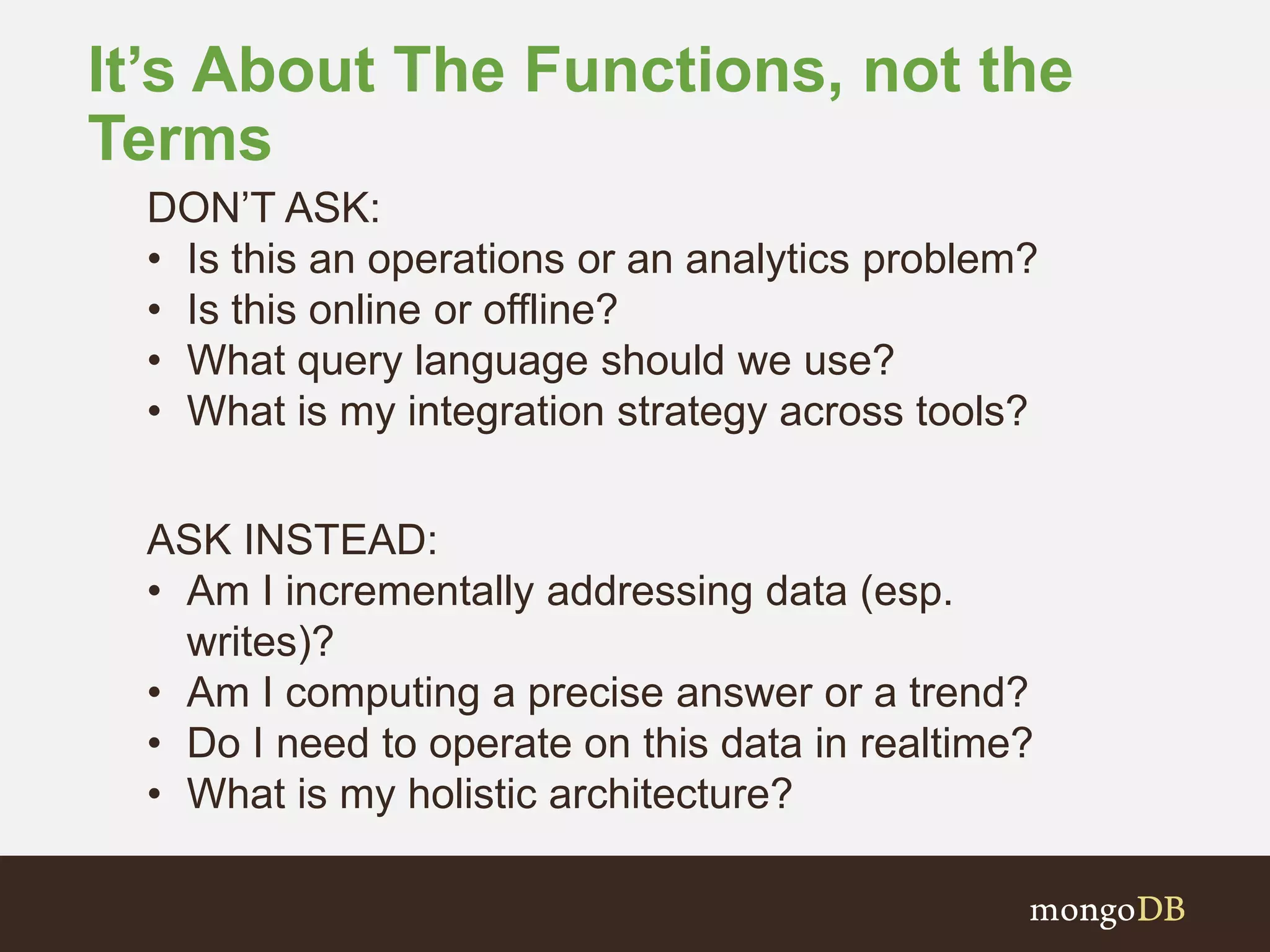 It’s About The Functions, not the
Terms
DON’T ASK:
• Is this an operations or an analytics problem?
• Is this online or offline?
• What query language should we use?
• What is my integration strategy across tools?
ASK INSTEAD:
• Am I incrementally addressing data (esp.
writes)?
• Am I computing a precise answer or a trend?
• Do I need to operate on this data in realtime?
• What is my holistic architecture?
 