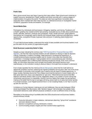 Public Data
Many governments have also begun opening their data coffers. Open government initiatives to
support economic development, health, welfare and citizen services are in various stages of
implementation throughout the world. This data can also have significant mercantile value,
especially when mashed with other data sources, to understand and act on local/global market
conditions, population trends and weather, for example.
Social Media Data
Participation by individuals and businesses in blogging, tweeting, yammering, Facebook and
LinkedIn updating has created another fast-growing, invaluable source of data about preferences,
trends, attitudes, behavior, products and companies. Posts, trends and even usage patterns
themselves are increasingly used to identify and forecast target customers and segments, market
opportunities, competitive threats, business risks and even in selecting ideal employment
candidates.
IT must help business leaders understand the range of data available and business leaders must
put this data into the context of organizational goals.
Build Business Leadership Belief in Data
Despite surveys indicating the contrary (see "CEO Survey 2012: Financial Services CEO
Agenda" ) we find that many business leaders are still resistant to relying on data for decision
making. Especially in matters of strategy, deep personal or professional experience, or
multidimensional factors business leaders rely on intuition more often than benefits their
organization. In strategic decision making leaders tend to overemphasize past individual
experiences despite new or differing data indicating situational change. Even more common
today, as information becomes more complex and analytic techniques become more
sophisticated, is the inclination merely to discount data or formulae that one doesn't understand.
Even simple vignettes like the infamous Monte Hall paradox show that the math behind an
apparently simplistic scenario (selecting the highest probability winning door after one of the three
is eliminated) is eminently more complex than it seems and can lead to missed opportunity. In
larger studies, Berkeley economist Terry Odean examined the behavior of stock traders who, to
their great detriment, have a pre-disposition to "get even." What behavioral economists Meir
Statman and Hersh Shefrin refer to as the "disposition effect" is so rooted in human wiring that
consciously overcoming it is impossible. Another common fallacy that creeps into gut decision
making is the belief that the law of averages will bring values back to an assumed center quickly.
In a simple example, a coin flipped several times in a row revealing heads, is not "due" to come
up tails the next time.
Limitations on human decision making are not just intellectual, they are also biological. What
social psychologist Roy Baumeister calls "decision fatigue," demonstrates how people make
inconsistent decisions under different physical conditions or even at different times of the day.
Remedies to this discounting of available data that CIOs should enact and business leaders
should embrace include:
•
•
•

Executive education in basic statistics, risk/scenario planning, "group think" avoidance
and even decision theory
Decision competitions among individuals or teams
Communicating analytic insights and their transformative opportunity

 