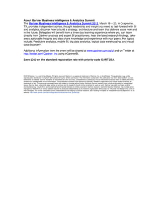 About Gartner Business Intelligence & Analytics Summit
The Gartner Business Intelligence & Analytics Summit 2013, March 18 – 20, in Grapevine,
TX, provides independent advice, thought leadership and insight you need to fast-forward with BI
and analytics, discover how to build a strategy, architecture and team that delivers value now and
in the future. Delegates will benefit from a three day learning experience where you can learn
directly from Gartner analysts and expert BI practitioners, hear the latest research findings, takeaway actionable insights and also share knowledge and experience with your peers. Hot topics
include: Predictive analytics, mobile BI, big data analytics, logical data warehousing, and visual
data discovery.
Additional information from the event will be shared at www.gartner.com/us/bi and on Twitter at
http://twitter.com/Gartner_inc using #GartnerBI.
Save $300 on the standard registration rate with priority code GARTSBA.

© 2012 Gartner, Inc. and/or its affiliates. All rights reserved. Gartner is a registered trademark of Gartner, Inc. or its affiliates. This publication may not be
reproduced or distributed in any form without Gartner's prior written permission. The information contained in this publication has been obtained from sources
believed to be reliable. Gartner disclaims all warranties as to the accuracy, completeness or adequacy of such information and shall have no liability for errors,
omissions or inadequacies in such information. This publication consists of the opinions of Gartner's research organization and should not be construed as
statements of fact. The opinions expressed herein are subject to change without notice. Although Gartner research may include a discussion of related legal
issues, Gartner does not provide legal advice or services and its research should not be construed or used as such. Gartner is a public company, and its
shareholders may include firms and funds that have financial interests in entities covered in Gartner research. Gartner's Board of Directors may include senior
managers of these firms or funds. Gartner research is produced independently by its research organization without input or influence from these firms, funds or
their managers. For further information on the independence and integrity of Gartner research, see "Guiding Principles on Independence and Objectivity" on its
website, http://www.gartner.com/technology/about/ombudsman/omb_guide2.jsp

 