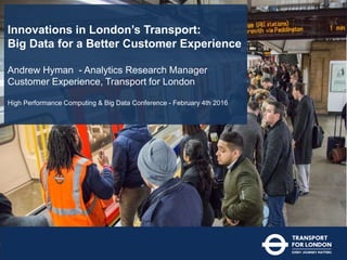 Innovations in London’s Transport:
Big Data for a Better Customer Experience
Andrew Hyman - Analytics Research Manager
Customer Experience, Transport for London
High Performance Computing & Big Data Conference - February 4th 2016
 