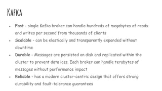 Kafka
● Fast - single Kafka broker can handle hundreds of megabytes of reads
and writes per second from thousands of clients
● Scalable - can be elastically and transparently expanded without
downtime
● Durable - Messages are persisted on disk and replicated within the
cluster to prevent data loss. Each broker can handle terabytes of
messages without performance impact
● Reliable - has a modern cluster-centric design that offers strong
durability and fault-tolerance guarantees
 
