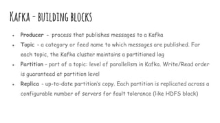 Kafka-buildingblocks
● Producer - process that publishes messages to a Kafka
● Topic - a category or feed name to which messages are published. For
each topic, the Kafka cluster maintains a partitioned log
● Partition - part of a topic: level of parallelism in Kafka. Write/Read order
is guaranteed at partition level
● Replica - up-to-date partition’s copy. Each partition is replicated across a
configurable number of servers for fault tolerance (like HDFS block)
 