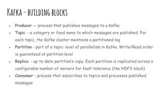 Kafka-buildingblocks
● Producer - process that publishes messages to a Kafka
● Topic - a category or feed name to which messages are published. For
each topic, the Kafka cluster maintains a partitioned log
● Partition - part of a topic: level of parallelism in Kafka. Write/Read order
is guaranteed at partition level
● Replica - up-to-date partition’s copy. Each partition is replicated across a
configurable number of servers for fault tolerance (like HDFS block)
● Consumer - process that subscribes to topics and processes published
messages
 