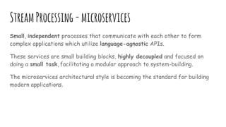 StreamProcessing-microservices
Small, independent processes that communicate with each other to form
complex applications which utilize language-agnostic APIs.
These services are small building blocks, highly decoupled and focused on
doing a small task, facilitating a modular approach to system-building.
The microservices architectural style is becoming the standard for building
modern applications.
 