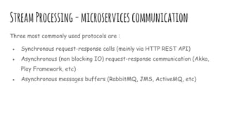 StreamProcessing-microservicescommunication
Three most commonly used protocols are :
● Synchronous request-response calls (mainly via HTTP REST API)
● Asynchronous (non blocking IO) request-response communication (Akka,
Play Framework, etc)
● Asynchronous messages buffers (RabbitMQ, JMS, ActiveMQ, etc)
 