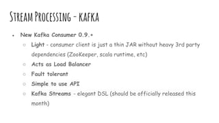 StreamProcessing-kafka
● New Kafka Consumer 0.9.+
○ Light - consumer client is just a thin JAR without heavy 3rd party
dependencies (ZooKeeper, scala runtime, etc)
○ Acts as Load Balancer
○ Fault tolerant
○ Simple to use API
○ Kafka Streams - elegant DSL (should be officially released this
month)
 