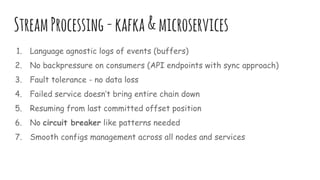 StreamProcessing-kafka&microservices
1. Language agnostic logs of events (buffers)
2. No backpressure on consumers (API endpoints with sync approach)
3. Fault tolerance - no data loss
4. Failed service doesn’t bring entire chain down
5. Resuming from last committed offset position
6. No circuit breaker like patterns needed
7. Smooth configs management across all nodes and services
 