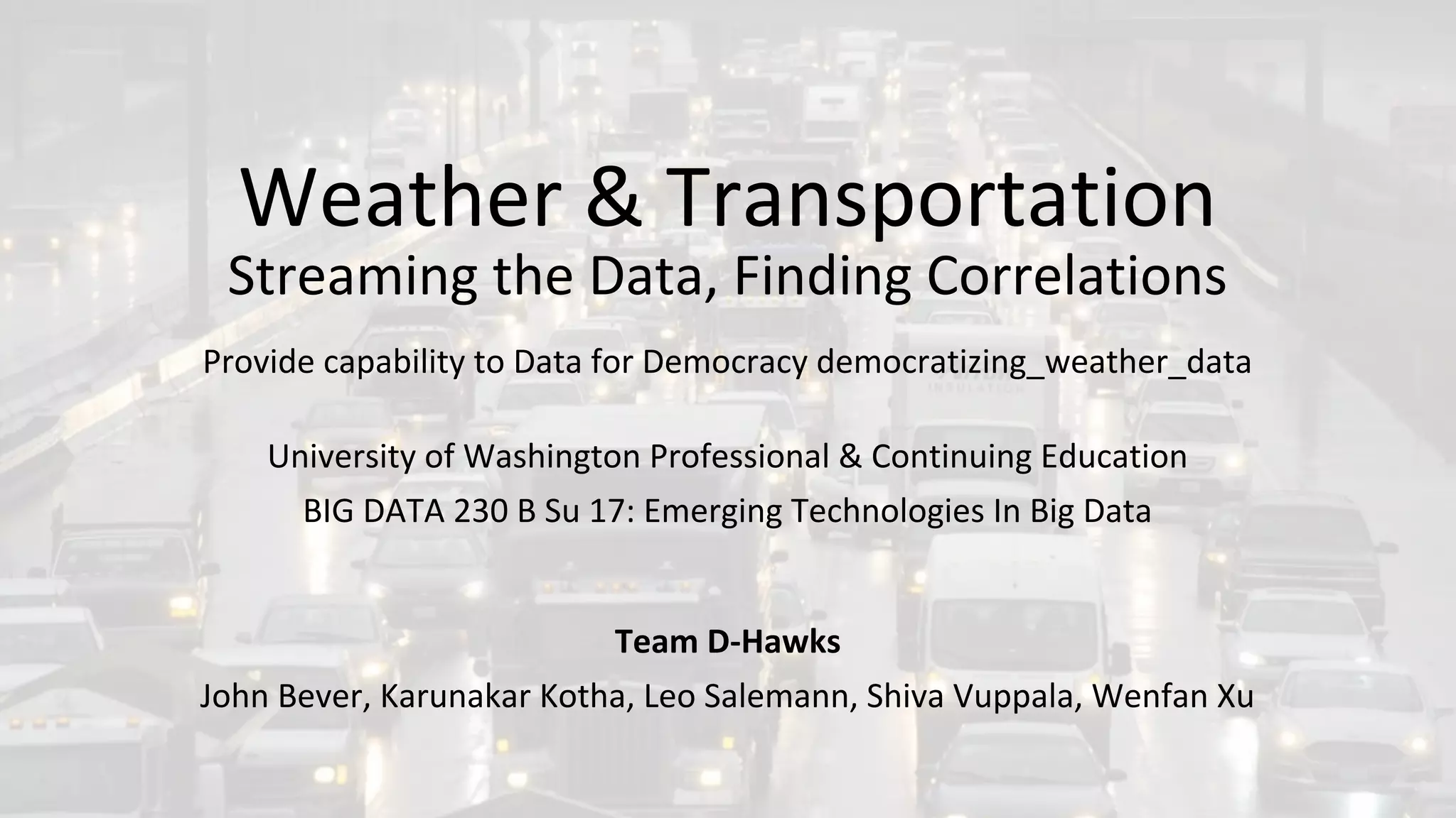 Weather & Transportation
Streaming the Data, Finding Correlations
Provide capability to Data for Democracy democratizing_weather_data
University of Washington Professional & Continuing Education
BIG DATA 230 B Su 17: Emerging Technologies In Big Data
Team D-Hawks
John Bever, Karunakar Kotha, Leo Salemann, Shiva Vuppala, Wenfan Xu
 