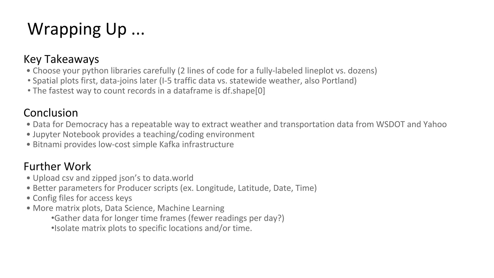 Wrapping Up ... Key Takeaways • Choose your python libraries carefully (2 lines of code for a fully-labeled lineplot vs. dozens) • Spatial plots first, data-joins later (I-5 traffic data vs. statewide weather, also Portland) • The fastest way to count records in a dataframe is df.shape[0] Conclusion • Data for Democracy has a repeatable way to extract weather and transportation data from WSDOT and Yahoo • Jupyter Notebook provides a teaching/coding environment • Bitnami provides low-cost simple Kafka infrastructure Further Work • Upload csv and zipped json’s to data.world • Better parameters for Producer scripts (ex. Longitude, Latitude, Date, Time) • Config files for access keys • More matrix plots, Data Science, Machine Learning •Gather data for longer time frames (fewer readings per day?) •Isolate matrix plots to specific locations and/or time. 