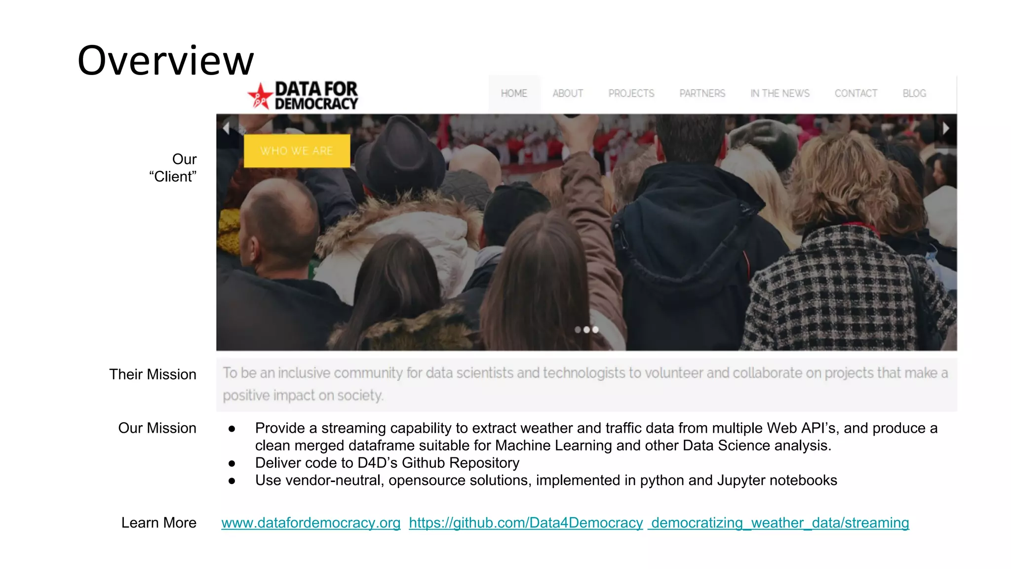 Overview Our “Client” Their Mission Learn More www.datafordemocracy.org https://github.com/Data4Democracy democratizing_weather_data/streaming Our Mission ● Provide a streaming capability to extract weather and traffic data from multiple Web API’s, and produce a clean merged dataframe suitable for Machine Learning and other Data Science analysis. ● Deliver code to D4D’s Github Repository ● Use vendor-neutral, opensource solutions, implemented in python and Jupyter notebooks 