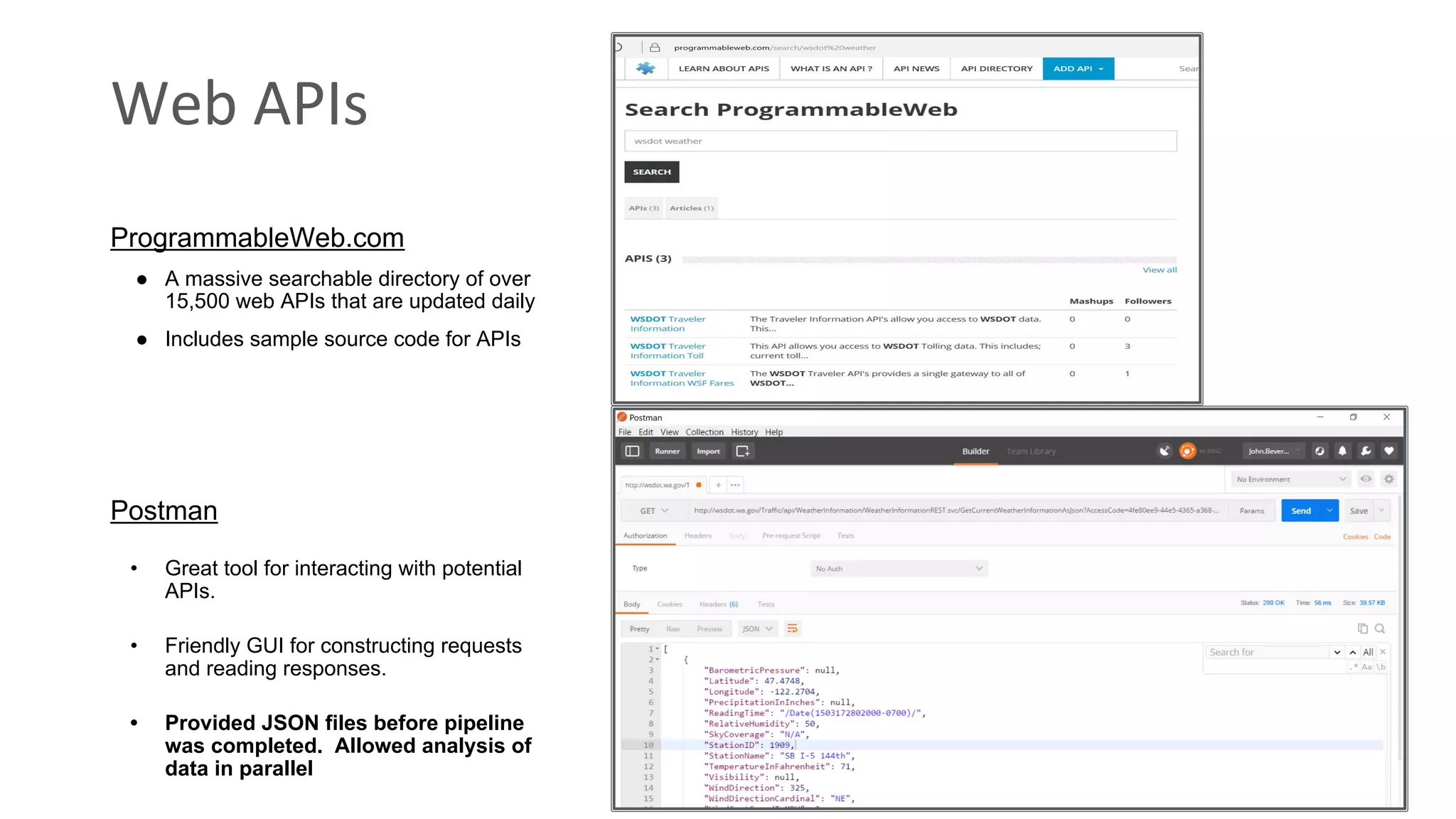 Web APIs Postman • Great tool for interacting with potential APIs. • Friendly GUI for constructing requests and reading responses. • Provided JSON files before pipeline was completed. Allowed analysis of data in parallel ProgrammableWeb.com ● A massive searchable directory of over 15,500 web APIs that are updated daily ● Includes sample source code for APIs 