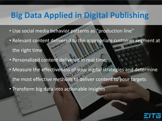 Big Data Applied in Digital Publishing
• Use social media behavior patterns as “production line”
• Relevant content delivered to the appropriate customer segment at
the right time
• Personalized content delivered in real time
• Measure the effectiveness of your digital strategies and determine
the most effective methods to deliver content to your targets
• Transform big data into actionable insights
 
