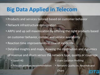 Big Data Applied in Telecom
• Products and services tailored based on customer behavior
• Network infrastructure optimization
• ARPU and up sell maximization by offering the right products based
on customer behavior, context and service availability
• Reaction time improvements in case of incidents
• Detailed insights and maps showing the distribution and dynamics
of revenue and churn versus the network type, quality or coverage
• Upsell 4G
• Telecom product recommendation
• Users Location Profiling
• Network Quality vs. Revenue and
Churn
 