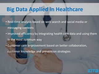 Big Data Applied in Healthcare
• Real-time analysis based on web search and social media or
messaging contexts
• Improved efficiency by integrating health care data and using them
in the most optimum way
• Customer care improvement based on better collaboration,
customer knowledge and prevention strategies
 