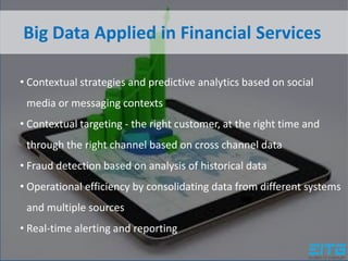 Big Data Applied in Financial Services
• Contextual strategies and predictive analytics based on social
media or messaging contexts
• Contextual targeting - the right customer, at the right time and
through the right channel based on cross channel data
• Fraud detection based on analysis of historical data
• Operational efficiency by consolidating data from different systems
and multiple sources
• Real-time alerting and reporting
 