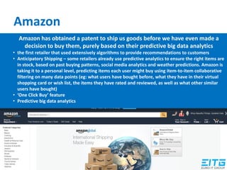 Amazon
Amazon has obtained a patent to ship us goods before we have even made a
decision to buy them, purely based on their predictive big data analytics
• the first retailer that used extensively algorithms to provide recommendations to customers
• Anticipatory Shipping – some retailers already use predictive analytics to ensure the right items are
in stock, based on past buying patterns, social media analytics and weather predictions. Amazon is
taking it to a personal level, predicting items each user might buy using item-to-item collaborative
filtering on many data points (eg: what users have bought before, what they have in their virtual
shopping card or wish list, the items they have rated and reviewed, as well as what other similar
users have bought)
• ‘One Click Buy’ feature
• Predictive big data analytics
 