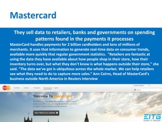 Mastercard
They sell data to retailers, banks and governments on spending
patterns found in the payments it processes
MasterCard handles payments for 2 billion cardholders and tens of millions of
merchants. It uses that information to generate real-time data on consumer trends,
available more quickly that regular government statistics. "Retailers are fantastic at
using the data they have available about how people shop in their store, how their
inventory turns over, but what they don't know is what happens outside their store," she
said. "The data we've got is ubiquitous across the whole market. We can help retailers
see what they need to do to capture more sales.“ Ann Cairns, Head of MasterCard's
business outside North America in Reuters interview
 