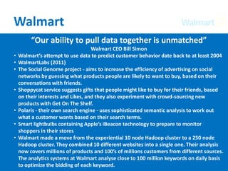 Walmart
“Our ability to pull data together is unmatched”
Walmart CEO Bill Simon
• Walmart’s attempt to use data to predict customer behavior date back to at least 2004
• WalmartLabs (2011)
• The Social Genome project - aims to increase the efficiency of advertising on social
networks by guessing what products people are likely to want to buy, based on their
conversations with friends.
• Shoppycat service suggests gifts that people might like to buy for their friends, based
on their interests and Likes, and they also experiment with crowd-sourcing new
products with Get On The Shelf.
• Polaris - their own search engine - uses sophisticated semantic analysis to work out
what a customer wants based on their search terms.
• Smart lightbulbs containing Apple’s iBeacon technology to prepare to monitor
shoppers in their stores
• Walmart made a move from the experiential 10 node Hadoop cluster to a 250 node
Hadoop cluster. They combined 10 different websites into a single one. Their analysis
now covers millions of products and 100’s of millions customers from different sources.
The analytics systems at Walmart analyse close to 100 million keywords on daily basis
to optimize the bidding of each keyword.
 