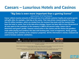 Caesars – Luxurious Hotels and Casinos
“Big Data is even more important than a gaming license”
Joshua Kanter, VP of Total Rewards
Caesar collects massive amounts of data and uses it to cultivate customer loyalty and surprise guests
with gifts after, for example, a bad day at the casino. Their data-driven reward program has more
than 45 million members, which are tracked from the moment they book until the moment they
leave the hotel or casino. Due to the data-drive strategy, Caesars has been able to trace 58 percent of
all costs spent to the customers in the company in 2004 to 85 percent today. Caesar tries to
determine each guest’s profile. Cameras record action in the casinos and the choices the gamblers
make while playing and combines this data with booking data, travel arrangements, dining, gaming
and enjoying other activities at the company’s properties. All this information is stored, analyzed and
used to increase customer satisfaction.
 