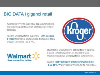 www.beyond.pl
BIG DATA i giganci retail
Kwartalne	
  wysyłki	
  kuponów	
  dopasowanych	
  do	
  
klientów	
  na	
  podstawie	
  ich	
  preferencji	
  i	
  historii	
  
zakupów.	
  	
  
	
  
Poziom	
  wykorzystania	
  kuponów	
  -­‐	
  70%	
  w	
  ciągu	
  
6	
  tygodni	
  (średnia	
  skuteczność	
  dla	
  tego	
  rodzaju	
  
wysyłki	
  to	
  zwykle	
  	
  ok	
  3.7%).	
  	
  	
  
Stworzenie	
  wyszukiwarki	
  produktów	
  w	
  oparciu	
  	
  
o	
  dane	
  semantyczne	
  (m.in.	
  analiza	
  tekstu,	
  
machine	
  learning,	
  wykorzystanie	
  synonimów).	
  	
  
	
  
Wzrost	
  liczby	
  zakupów	
  zrealizowanych	
  online	
  
	
  o	
  10-­‐15%.	
  W	
  przypadku	
  Walmartu	
  to	
  miliardy	
  $.	
  
 