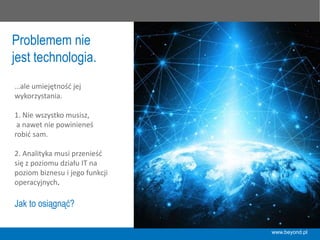 Problemem nie
jest technologia.
…ale	
  umiejętność	
  jej	
  	
  
wykorzystania.	
  
	
  
1.	
  Nie	
  wszystko	
  musisz,	
  
	
  a	
  nawet	
  nie	
  powinieneś	
  
robić	
  sam.	
  
	
  
2.	
  Analityka	
  musi	
  przenieść	
  
się	
  z	
  poziomu	
  działu	
  IT	
  na	
  
poziom	
  biznesu	
  i	
  jego	
  funkcji	
  
operacyjnych.	
  
Jak to osiągnąć?
www.beyond.pl
 