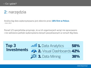 2: narzędzia
– Co i gdzie? 	
  
Analiza	
  big	
  data	
  wykorzystywana	
  jest	
  obecnie	
  przez	
  18%	
  ﬁrm	
  w	
  Polsce.	
  
-­‐	
  Intel,	
  2015	
  
Ponad	
  1/3	
  specjalistów	
  przyznaje,	
  że	
  w	
  ich	
  organizacjach	
  wciąż	
  nie	
  opracowano	
  	
  
i	
  nie	
  wdrożono	
  polityki	
  wykorzystania	
  danych	
  pozyskiwanych	
  w	
  ramach	
  Big	
  Data.	
  
www.beyond.pl
 