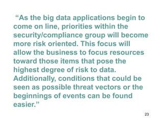 23
“As the big data applications begin to
come on line, priorities within the
security/compliance group will become
more risk oriented. This focus will
allow the business to focus resources
toward those items that pose the
highest degree of risk to data.
Additionally, conditions that could be
seen as possible threat vectors or the
beginnings of events can be found
easier.”
 