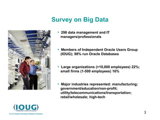 3
Survey on Big Data
• 298 data management and IT
managers/professionals
• Members of Independent Oracle Users Group
(IOUG); 98% run Oracle Databases
• Large organizations (>10,000 employees) 22%;
small firms (1-500 employees) 16%
• Major industries represented: manufacturing;
government/education/non-profit;
utility/telecommunications/transportation;
retail/wholesale; high-tech
 